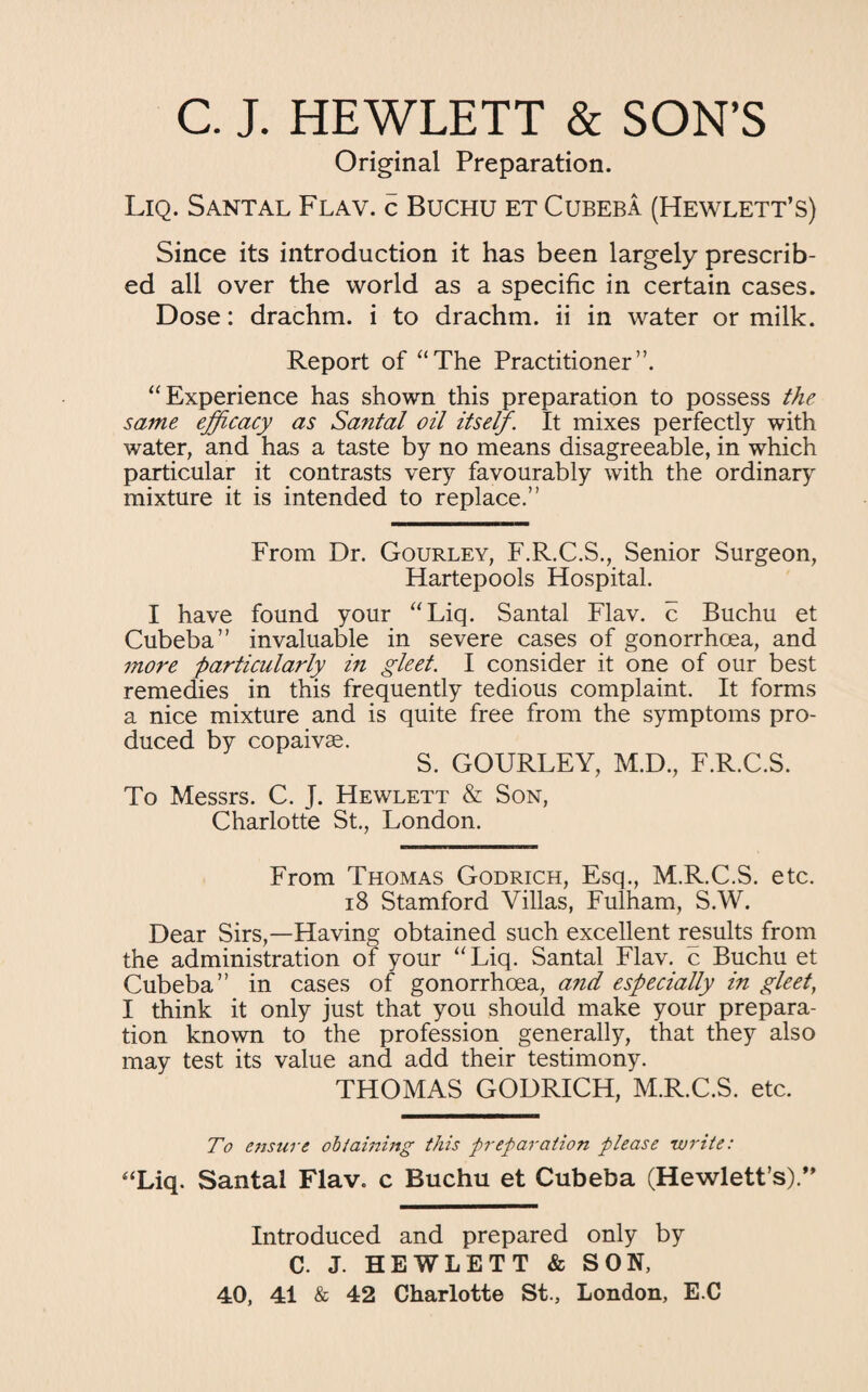 C. J. HEWLETT & SON’S Original Preparation. Liq. Santal Flav. c Buchu et Cubeba (Hewlett’s) Since its introduction it has been largely prescrib¬ ed all over the world as a specific in certain cases. Dose: drachm, i to drachm, ii in water or milk. Report of “The Practitioner”. “Experience has shown this preparation to possess the same efficacy as Santal oil itself. It mixes perfectly with water, and has a taste by no means disagreeable, in which particular it contrasts very favourably with the ordinary mixture it is intended to replace.” From Dr. Gourley, F.R.C.S., Senior Surgeon, Hartepools Hospital. I have found your “Liq. Santal Flav. c Buchu et Cubeba” invaluable in severe cases of gonorrhoea, and more particularly in gleet. I consider it one of our best remedies in this frequently tedious complaint. It forms a nice mixture and is quite free from the symptoms pro¬ duced by copaivae. S. GOURLEY, M.D., F.R.C.S. To Messrs. C. J. Hewlett & Son, Charlotte St., London. From Thomas Godrich, Esq., M.R.C.S. etc. 18 Stamford Villas, Fulham, S.W. Dear Sirs,—Having obtained such excellent results from the administration of your “Liq. Santal Flav. c Buchu et Cubeba” in cases of gonorrhoea, and especially in gleet, I think it only just that you should make your prepara¬ tion known to the profession generally, that they also may test its value and add their testimony. THOMAS GODRICH, M.R.C.S. etc. To ensure obi dining this preparation please write: “Liq. Santal Flav. c Buchu et Cubeba (Hewlett's).” Introduced and prepared only by C. J. HEWLETT & SON, 40, 41 & 42 Charlotte St., London, E C