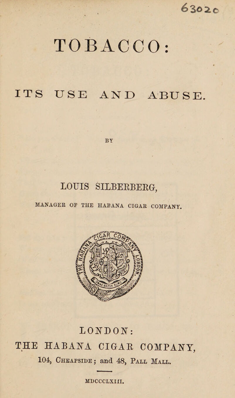 6302c TOBACCO: ITS USE AND ABUSE. LOUIS SILBEKBERG, MANAGER OE THE IIABANA CIGAR COMPANY. LONDON: THE HABANA CIGAB COMPANY, 104, Cheapside; and 48, Pall Mall. HLCCCLXIII.