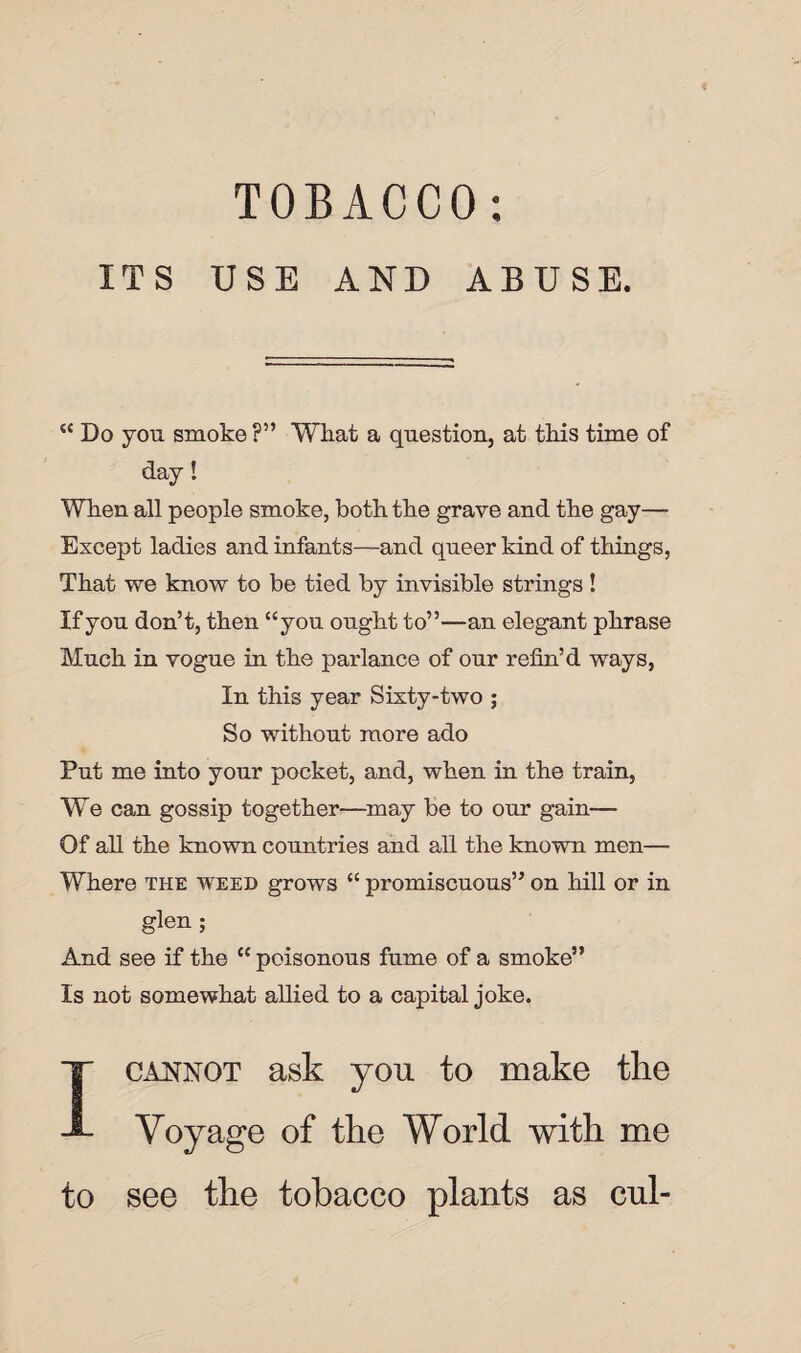 ITS USE AND ABUSE. “ Do you smoke ?” What a question, at this time of day! When all people smoke, both the grave and the gay— Except ladies and infants—and queer kind of things, That we know to be tied by invisible strings ! If you don’t, then “you ought to”—an elegant phrase Much in vogue in the parlance of our refin’d ways, In this year Sixty-two ; So without more ado Put me into your pocket, and, when in the train, We can gossip together—may be to our gain— Of all the known countries and all the known men— Where the weed grows “ promiscuous” on hill or in glen ; And see if the cc poisonous fume of a smoke” Is not somewhat allied to a capital joke. I cannot ask you to make the Voyage of the World with me to see the tobacco plants as cul-