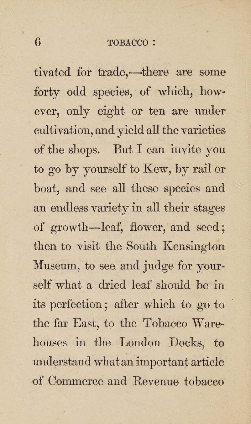 tivated for trade,—there are some forty odd species, of which, how¬ ever, only eight or ten are under cultivation, and yield all the varieties of the shops. But I can invite you to go by yourself to Kew, by rail or boat, and see all these species and an endless variety in all their stages of growth—leaf, flower, and seed ; then to visit the South Kensington Museum, to see and judge for your¬ self what a dried leaf should be in its perfection; after which to go to the far East, to the Tobacco Ware¬ houses in the London Docks, to understand what an important article of Commerce and Revenue tobacco