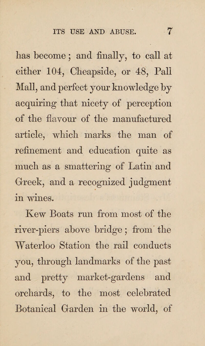 has become; and finally, to call at either 104, Cheapside, or 48, Pall Mall, and perfect your knowledge by acquiring that nicety of perception of the flavour of the manufactured article, which marks the man of refinement and education quite as much as a smattering of Latin and Greek, and a recognized judgment ♦ in wines. Kew Boats run from most of the river-piers above bridge; from the Waterloo Station the rail conducts you, through landmarks of the past and pretty market-gardens and orchards, to the most celebrated Botanical Garden in the world, of