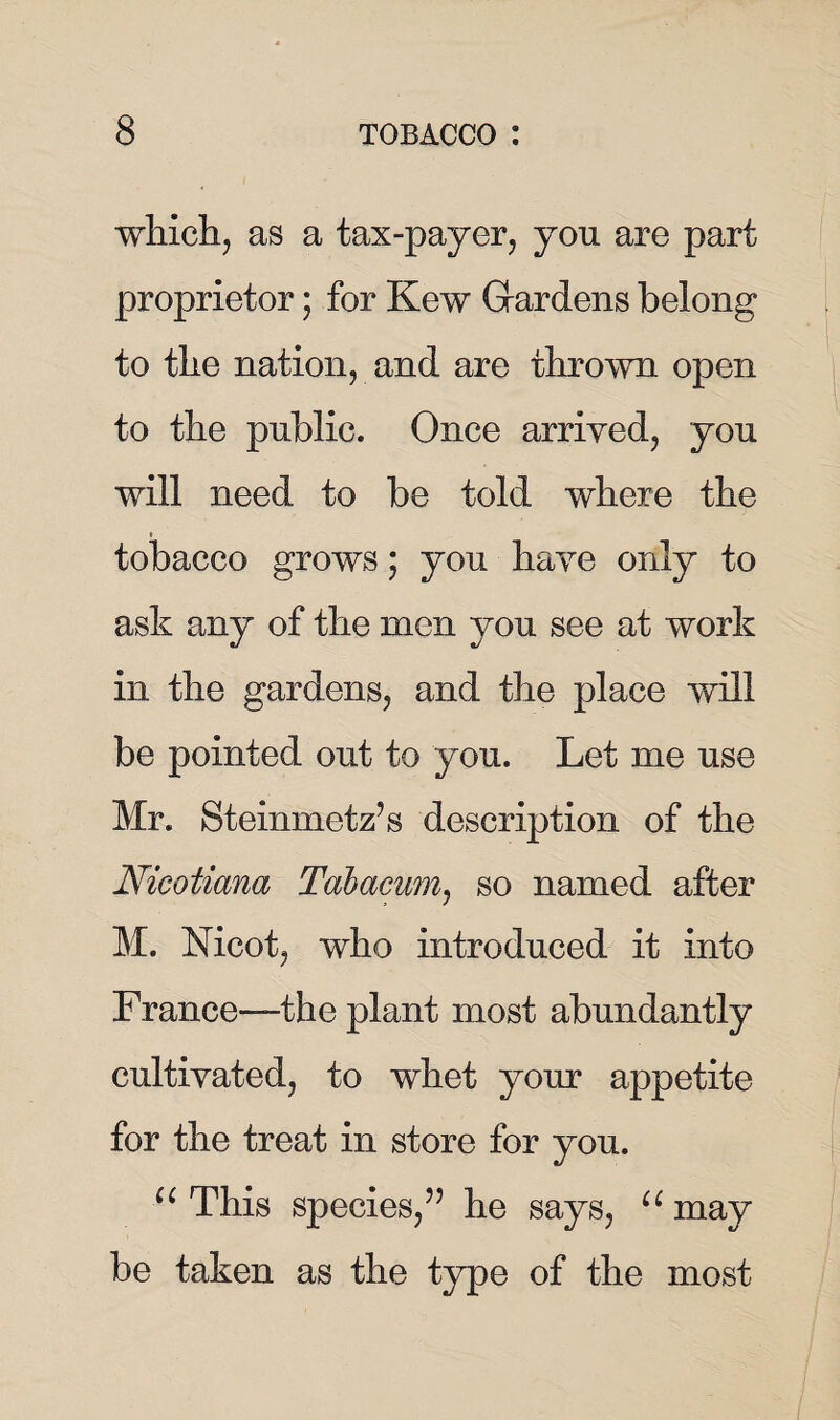 which, as a tax-payer, you are part proprietor; for Kew Gardens belong to the nation, and are thrown open to the public. Once arrived, you will need to be told where the tobacco grows; you have only to ask any of the men you see at work in the gardens, and the place will be pointed out to you. Let me use Mr. Steinmetz’s description of the Nicotiana Tabacum, so named after M. Nicot, who introduced it into France—the plant most abundantly cultivated, to whet your appetite for the treat in store for you. u This species,” he says, u may be taken as the type of the most