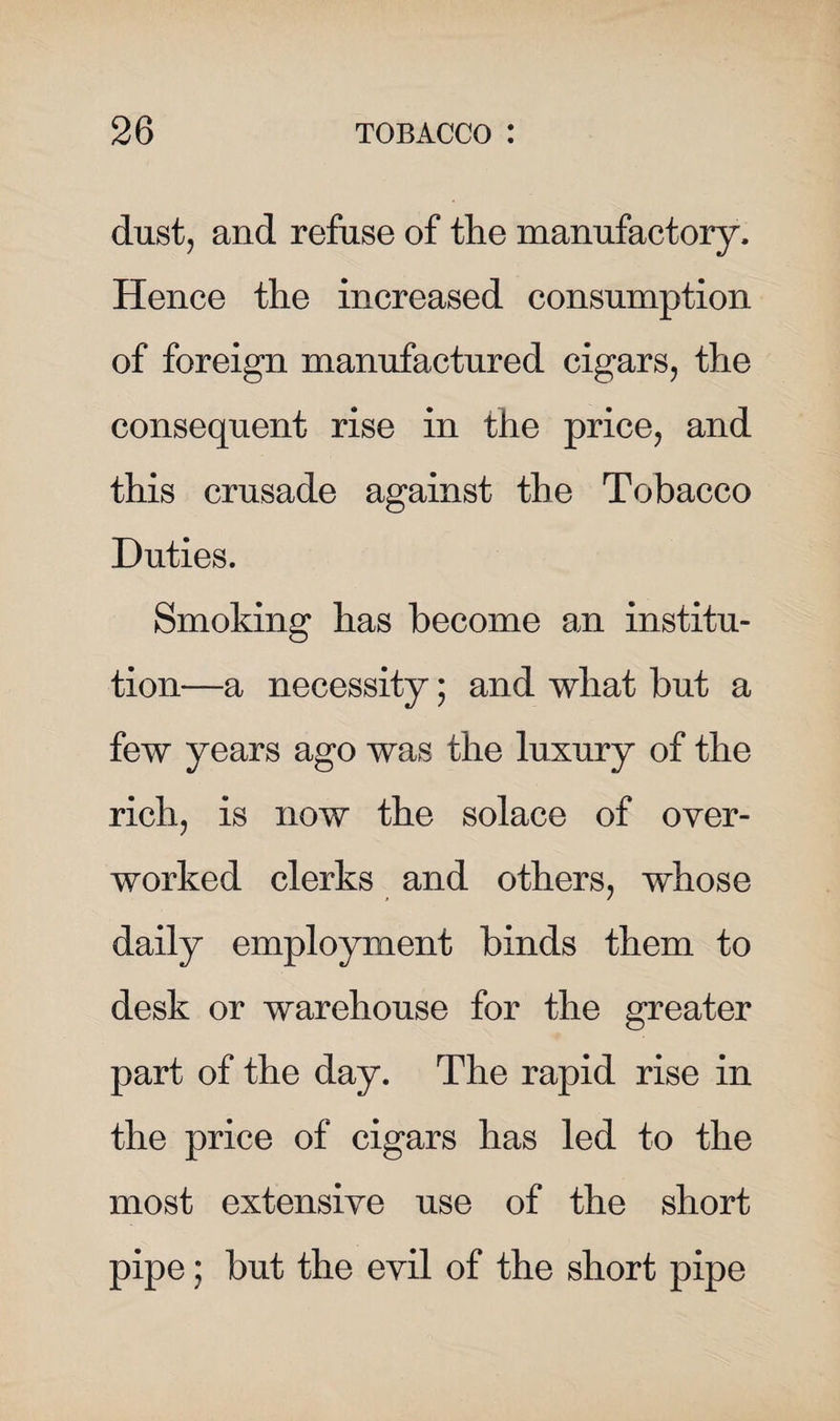 dust, and refuse of the manufactory. Hence the increased consumption of foreign manufactured cigars, the consequent rise in the price, and this crusade against the Tobacco Duties. Smoking has become an institu¬ tion—a necessity; and what but a few years ago was the luxury of the rich, is now the solace of over¬ worked clerks and others, whose daily employment binds them to desk or warehouse for the greater part of the day. The rapid rise in the price of cigars has led to the most extensive use of the short pipe; but the evil of the short pipe