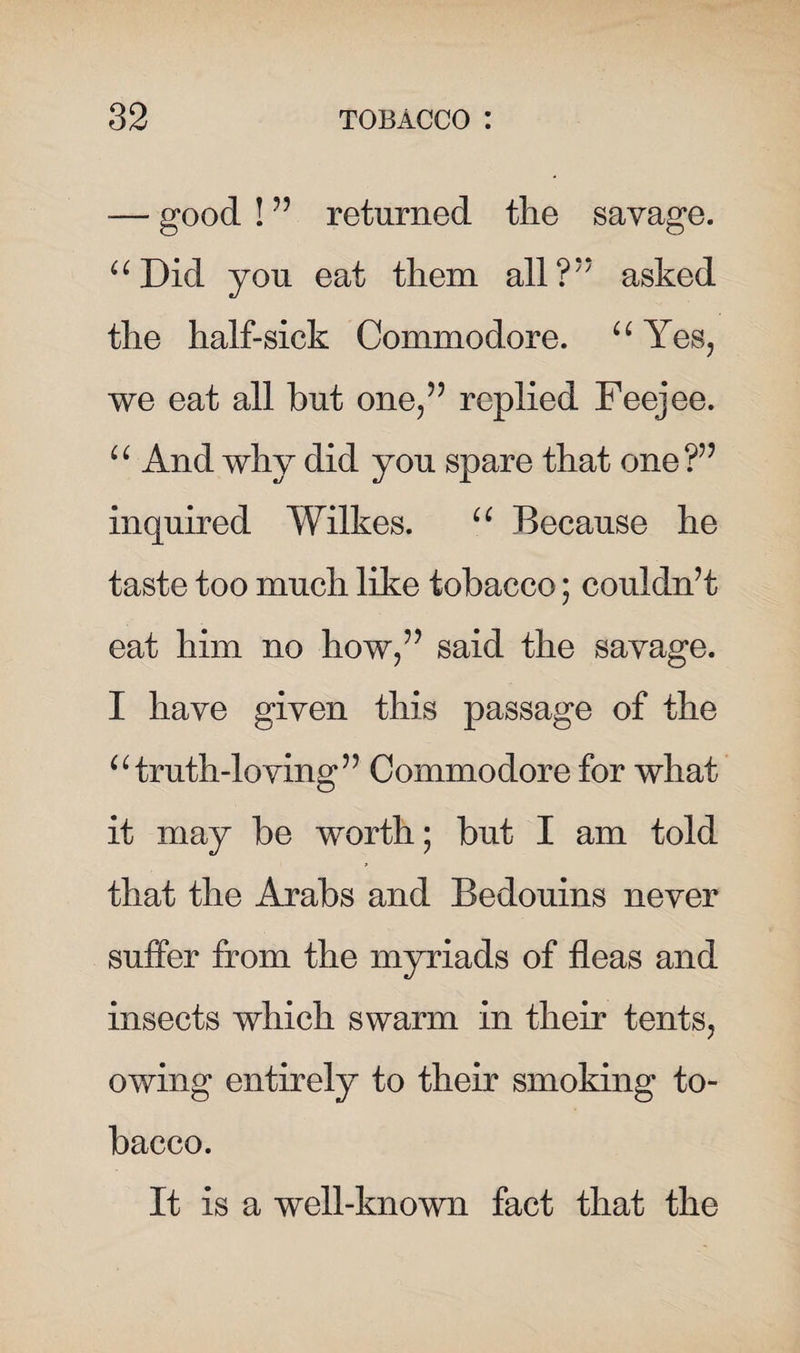 — good ! 55 returned the savage. “ Did you eat them all?** asked the half-sick Commodore. “ Yes, we eat all but one/5 replied Feejee. “ And why did you spare that one?55 inquired Wilkes. u Because he taste too much like tobacco; couldn’t eat him no how/5 said the savage. I have given this passage of the u truth-loving5:5 Commodore for what it may be worth; but I am told that the Arabs and Bedouins never suffer from the myriads of fleas and insects which swarm in their tents, owing entirely to their smoking to¬ bacco. It is a well-known fact that the