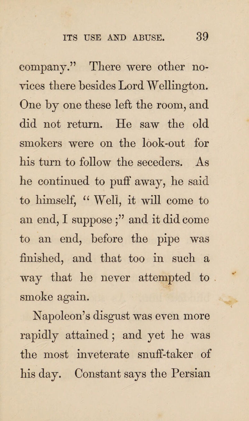 company.” There were other no¬ vices there besides Lord Wellington. One by one these left the room, and did not return. He saw the old smokers were on the look-out for his turn to follow the seceders. As he continued to puff away, he said to himself, u Well, it will come to an end, I suppose and it did come to an end, before the pipe was finished, and that too in such a way that he never attempted to smoke again. Napoleon’s disgust was even more rapidly attained; and yet he was the most inveterate snuff-taker of his day. Constant says the Persian