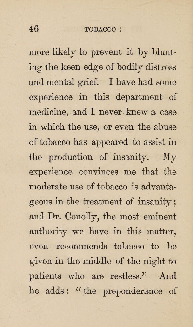 more likely to prevent it by blunt¬ ing the keen edge of bodily distress and mental grief. I have had some experience in this department of medicine, and I never knew a case in which the use, or even the abuse of tobacco has appeared to assist in the production of insanity. My experience convinces me that the moderate use of tobacco is advanta¬ geous in the treatment of insanity; and Dr. Conolly, the most eminent authority we have in this matter, even recommends tobacco to be given in the middle of the night to patients who are restless.’5 And he adds: u the preponderance of