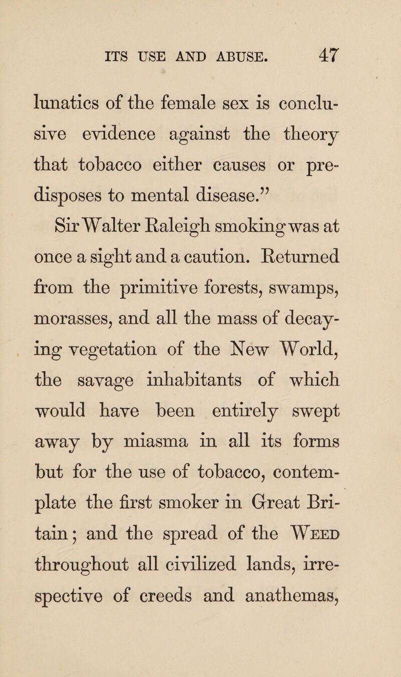 lunatics of the female sex is conclu¬ sive evidence against the theory that tobacco either causes or pre¬ disposes to mental disease.” Sir Walter Baleigh smoking was at once a sight and a caution. Eeturned from the primitive forests, swamps, morasses, and all the mass of decay¬ ing vegetation of the New World, the savage inhabitants of which would have been entirely swept away by miasma in all its forms but for the use of tobacco, contem¬ plate the first smoker in Great Bri¬ tain; and the spread of the Weed throughout all civilized lands, irre¬ spective of creeds and anathemas,