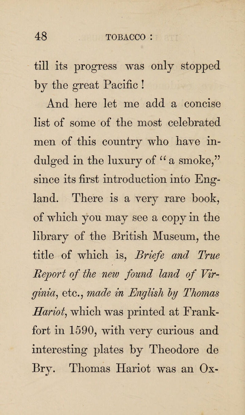 till its progress was only stopped by the great Pacific ! And here let me add a concise list of some of the most celebrated men of this country who have in¬ dulged in the luxury of u a smoke,” since its first introduction into Eng¬ land. There is a very rare book, of which you may see a copy in the library of the British Museum, the title of which is, Briefe and True Report of the new found land of Vir¬ ginia,, etc., made in English by Thomas Hariot, which was printed at Frank¬ fort in 1590, with very curious and interesting plates by Theodore de Bry. Thomas Hariot was an Ox-