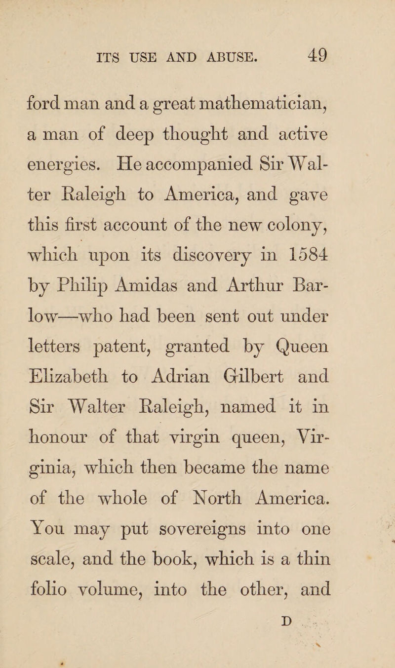 ford man and a great mathematician, a man of deep thought and active energies. He accompanied Sir Wal¬ ter Raleigh to America, and gave this first account of the new colony, which upon its discovery in 1584 by Philip Amidas and Arthur Bar- low—who had been sent out under letters patent, granted by Queen Elizabeth to Adrian Gilbert and Sir Walter Raleigh, named it in honour of that virgin queen, Vir¬ ginia, which then became the name of the whole of North America. You may put sovereigns into one scale, and the booh, which is a thin folio volume, into the other, and D v