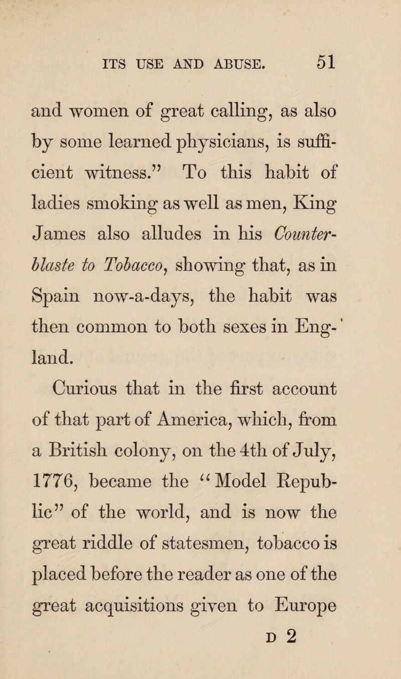 and women of great calling, as also by some learned physicians, is suffi¬ cient witness.’’ To this habit of ladies smoking as well as men, King James also alludes in his Counter - Haste to Tobacco, showing that, as in Spain now-a-days, the habit was then common to both sexes in Eng- ’ land. Curious that in the first account of that part of America, which, from a British colony, on the 4th of July, 1776, became the u Model Repub¬ lic” of the world, and is now the great riddle of statesmen, tobacco is placed before the reader as one of the great acquisitions given to Europe d 2