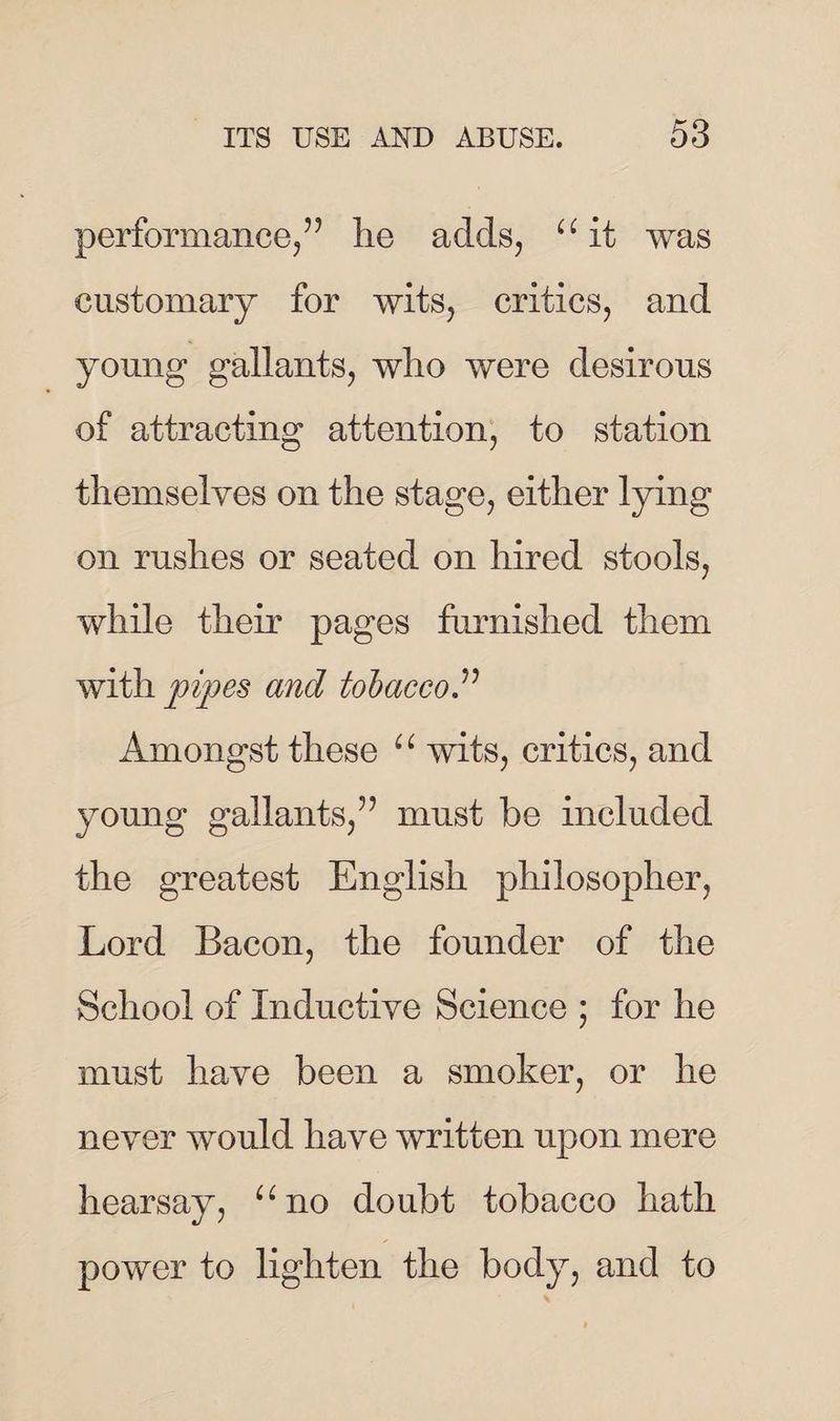 performance,” lie adds, “ it was customary for wits, critics, and young gallants, who were desirous of attracting attention, to station themselves on the stage, either lying on rushes or seated on hired stools, while their pages furnished them with pipes and tobacco.” Amongst these “ wits, critics, and young gallants,” must be included the greatest English philosopher, Lord Bacon, the founder of the School of Inductive Science ; for he must have been a smoker, or he never would have written upon mere hearsay, “no doubt tobacco hath power to lighten the body, and to