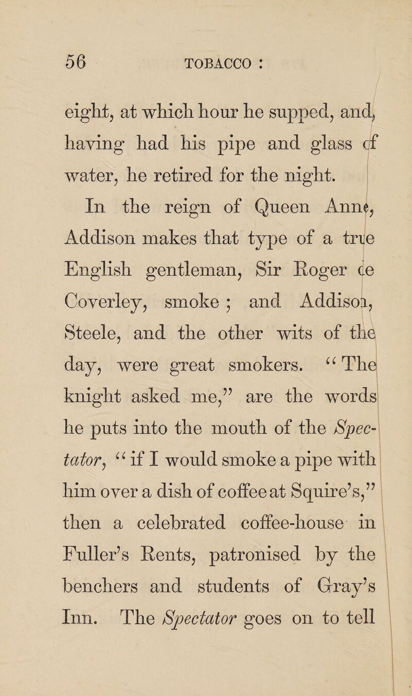 eight, at which hour he supped, and, haying had his pipe and glass cf water, he retired for the night. In the reign of Queen Anne, Addison makes that type of a trie English gentleman, Sir Roger de Ooverley, smoke ; and Addisok, Steele, and the other wits of thq day, were great smokers. u The knight asked me/’ are the words he puts into the mouth of the Spec¬ tator , u if X would smoke a pipe with him over a dish of coffee at Squire’s,’7 then a celebrated coffee-house in Fuller’s Rents, patronised by the benchers and students of Gray’s Inn. The Spectator goes on to tell