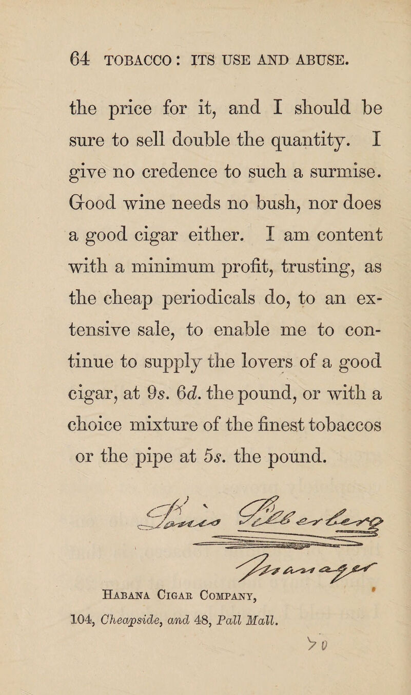 the price for it, and I should be sure to sell double the quantity. I give no credence to such a surmise. Good wine needs no bush, nor does a good cigar either. I am content with a minimum profit, trusting, as the cheap periodicals do, to an ex¬ tensive sale, to enable me to con¬ tinue to supply the lovers of a good cigar, at 9s. 6d. the pound, or with a choice mixture of the finest tobaccos or the pipe at 5s. the pound. Habana Cigar Company, 104, Cheapside, and 48, Pall Mall. > Q