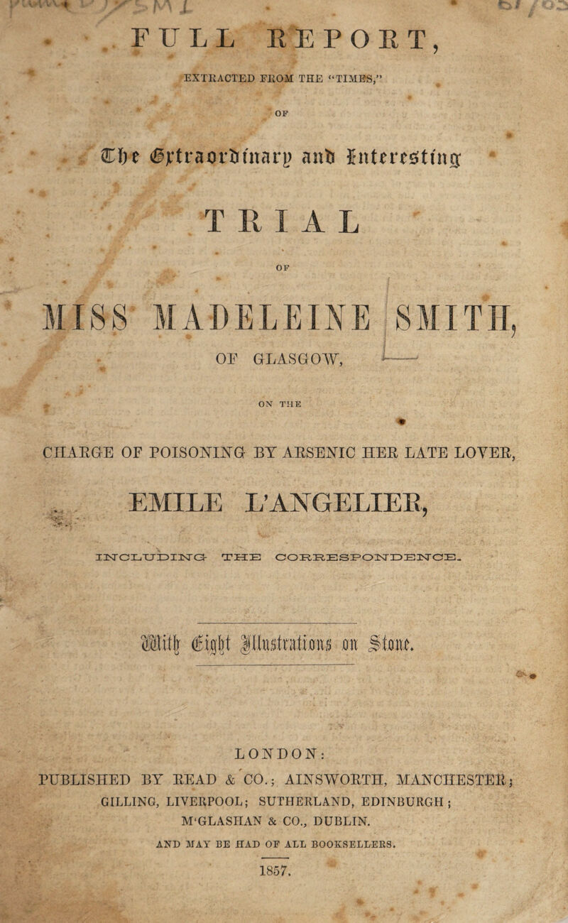 FULL EE POET, EXTRACTED FROM THE “TIMES,” OF $T)e (§jctraor53tnar|) anb Interesting: T RIAL OF OF GLASGOW, CHARGE OF POISONING BY ARSENIC HER LATE LOYER, ; EMILE L’ANGELXEK, - * -u 1 i3srcr,xjiDXisro- the correspondence. LONDON: PUBLISHED BY READ &'C0.; AINSWORTH, MANCHESTER; BILLING, LIVERPOOL; SUTHERLAND, EDINBURGH; M'GLASHAN & CO., DUBLIN. AND MAY BE HAD OF ALL BOOKSELLERS. 1857.