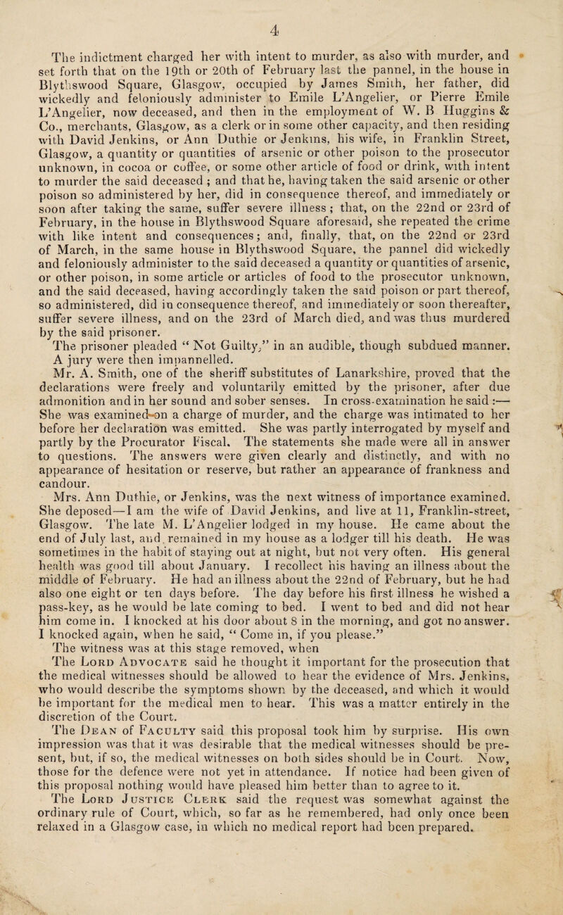 The indictment charged her with intent to murder, as also with murder, and set forth that on the 19th or 20th of February last the pannel, in the house in Blythswood Square, Glasgow, occupied by James Smith, her father, did wickedly and feloniously administer to Emile L’Angelier, or Pierre Emile L’Angelier, now deceased, and then in the employment of W. B Huggins & Co., merchants, Glasgow, as a clerk or in some other capacity, and then residing with David Jenkins, or Ann Duthie or Jenkms, his wife, in Franklin Street, Glasgow, a quantity or quantities of arsenic or other poison to the prosecutor unknown, in cocoa or coffee, or some other article of food or drink, with intent to murder the said deceased ; and that he, having taken the said arsenic or other poison so administered by her, did in consequence thereof, and immediately or soon after taking the same, suffer severe illness ; that, on the 22nd or 23rd of February, in the house in Blythswood Square aforesaid, she repeated the crime with like intent and consequences; and, finally, that, on the 22nd or 23rd of March, in the same house in Blythswood Square, the pannel did wickedly and feloniously administer to the said deceased a quantity or quantities of arsenic, or other poison, in some article or articles of food to the prosecutor unknown, and the said deceased, having accordingly taken the said poison or part thereof, so administered, did inconsequence thereof, and immediately or soon thereafter, suffer severe illness, and on the 23rd of March died, and was thus murdered by the said prisoner. The prisoner pleaded “ Not Guilty,” in an audible, though subdued manner. A jury were then impannelled. Mr. A. Smith, one of the sheriff substitutes of Lanarkshire, proved that the declarations were freely and voluntarily emitted by the prisoner, after due admonition and in her sound and sober senses. In cross-examination he said :— She was examined on a charge of murder, and the charge was intimated to her before her declaration was emitted. She was partly interrogated by myself and partly by the Procurator Fiscal. The statements she made were all in answer to questions. The answers were given clearly and distinctly, and with no appearance of hesitation or reserve, but rather an appearance of frankness and candour. Mrs. Ann Duthie, or Jenkins, was the next witness of importance examined. She deposed—1 am the wife of David Jenkins, and live at 11, Franklin-street, Glasgow. The late M. L’Angelier lodged in my house. He came about the end of July last, and. remained in my house as a lodger till his death. He was sometimes in the habit of staying out at night, but not very often. His general health was good till about January. I recollect his having an illness about the middle of February. He had an illness about the 22ncl of February, but he had also one eight or ten days before. The day before his first illness he wished a pass-key, as he would be late coming to bed. I went to bed and did not hear him come in. I knocked at his door about 8 in the morning, and got no answer. I knocked again, when he said, “ Come in, if you please.” The witness was at this stage removed, when The Lord Advocate said he thought it important for the prosecution that the medical witnesses should be allowed to hear the evidence of Mrs. Jenkins, who would describe the symptoms shown by the deceased, and which it would be important for the medical men to hear. This was a matter entirely in the discretion of the Court. The Dean of Faculty said this proposal took him by surprise. His own impression was that it was desirable that the medical witnesses should be pre¬ sent, but, if so, the medical witnesses on both sides should be in Court. Now, those for the defence were not yet in attendance. If notice had been given of this proposal nothing would have pleased him better than to agree to it. The Lord Justice Clerk said the request was somewhat against the ordinary rule of Court, which, so far as he remembered, had only once been relaxed in a Glasgow case, in which no medical report had been prepared.