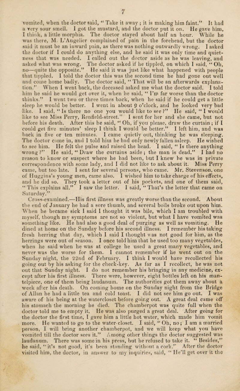 vomited, when the doctor said, “ Take it away ; it is making him faint.” It had a very sour smell. I got the mustard, and the doctor put it on. He gave him, I think, a little morphia. The doctor stayed about half an hour. While he was there, M. L’Angelier complained of pain in the forehead, but the doctor said it must be an inward pain, as there was nothing outwardly wrong. I asked the doctor if I could do anything else, and he said it was only time and quiet¬ ness that was needed. I called out the doctor aside as he was leaving, and asked what was wrong. The doctor asked if he tippled, on which I said, “ Oh, no—quite the opposite.” He said it was just like what happened with people that tippled. I told the doctor this was the second time he had gone out well and come home badly. The doctor said, “ That will be an afterwards explana¬ tion.” When I went back, the deceased asked me what the doctor said. I told him he said he would get over it, when he said, “ I’m far worse than the doctor thinks.” I went two or three times back, when he said if he could get a little sleep he would be better. I went in about 9 o’clock, and he looked very bad like. I said, “Is there no one you would like to see?” He said, “I would like to see Miss Perry, Renfield-street.” I sent for her and she came, but not before his death. After this he said, “ Oh, if you please, draw the curtain ; if I could get five minutes’ sleep I think I would be better.” I left him, and was back in five or ten minutes. I came quietly out, thinking he was sleeping. The doctor came in, and 1 told hirn he had only newly fallen asleep. He wished to see him. He felt the pulse and raised the head. I said, “ Is there anything wrong?” He said, “Draw the curtains aside; the man is dead.” I had no reason to know or suspect where he had been, but I knew he was in private correspondence with some lady, and I did not like to ask about it. Miss Perry came, but too late. I sent for several persons, who came. Mr. Stevenson, one of Huggins’s young men, came also. I wished him to take charge of his effects, and he did so. They took a letter out of his pockets, and one of them said, “ This explains all.” I saw the letter. I said, “That’s the letter that came on Saturday.” Cross-examined.—His first illness was greatly worse than the second. About the end of January he had a sore thumb, and several boils broke out upon him. When he became sick I said I thought it was bile, which I am troubled with myself, though my symptoms are not so violent, but what I have vomited was something like. He had also a good deal of purging as well as vomiting. He dined at home on the Sunday before his second illness. I remember his taking fresh herring that day, which I said I thought was not good for him, as the herrings were out of season. I once told him that he used too many vegetables, when he said when he was at college he used a great many vegetables, and never was the worse for them. I cannot remember if he went out on the Sunday night, the 22nd of February. I think I would have recollected his going out by his asking for the check-key. As far as I recollect, he was not out that Sunday night. I do not remember his bringing in any medicine, ex¬ cept after his first illness. There were, however, eight bottles left on his man¬ telpiece, one of them being laudanum. The authorities got them away about a week after his death. On coming home on the Sunday night from the Bridge of Allan he had a little tea and cold toast. I did not see him go out. I was aware of his being at the watercloset before going out. A great deal came off his stomach the morning he died. The chamberpot was quite full when the doctor told me to empty it. He was also purged a great deal. After going for the doctor the first time, l gave him a little hot water, which made him vomit more. He wanted to go to the water-closet. I said, “ Oh, no; I am a married person, I will bring another chamberpot, and we will keep what you have vomited till the doctor sees it.” Among other things the doctor suggested was laudanum. There was some in his press, but he refused to take it. “ Besides,” he said, “it’s not good, it’s been standing without a cork.” After the doctor visited him, the doctor, in answer to my inquiries, said, “ He’ll get over it the