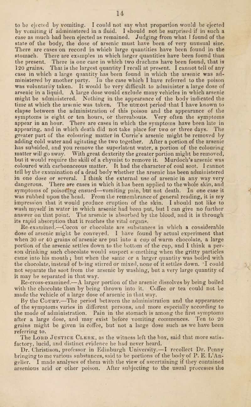 to be ejected by vomiting. I couid not say what proportion would be ejected by vomiting if administered in a fluid. I should not be surprised if in such a case as much had been ejected as remained. Judging from what i found of the state of the body, the dose of arsenic must have been of very unusual size. There are cases on record in which large quantities have been found in the stomach,. There are examples in which larger quantities have been found than the present. There is one case in which two drachms have been found, that is 120 grains. That is the largest quantity I recall at present. I cannot tell of any case in which a large quantity has been found in which the arsenic was ad¬ ministered by another party. In the case which I have referred to the poison was voluntarily taken. It would be very difficult to administer a large dose of arsenic in a liquid. A large dose would exclude many vehicles in which arsenic might be administered. Nothing in the appearance of the body indicated the time at which the arsenic was taken. The utmost period that I have known to elapse between the administration of this poison and the appearance of the symptoms is eight or ten hours, or thereabouts. Very often the symptoms appear in an hour. There are cases in which the symptoms have been late in appearing, and in which death did not take place for two or three days. The greater part of the colouring matter in Currie’s arsenic might be removed by adding cold water and agitating the two together. After a portion of the arsenic has subsided, and you remove the superlatent water, a portion of the colouring matter will go away. With great dexterity the greater portion might be removed, but it would require the skill of a chymist to remove it. Murdoch’s arsenic was coloured with carbonaceous matter. It had the character of coal soot. I cannot tell by the examination of a dead body whether the arsenic has been administered in one dose or several. I think the external use of arsenic in any way very dangerous. There are cases in which it has been applied to the whole skin, and symptoms of poisofitng ensued—vomiting pain, but not death. In one case it was rubbed upon the head. From the remembrance of general reading, it is my impression that it would produce eruption of the skin. I should not like to wash myself in water in which arsenic had been put, but I can give no further answer on that point. The arsenic is absorbed by the blood, and it is through its rapid absorption that it reaches the vital organs. Re examined.-—Cocoa or chocolate are substances in which a considerable dose of arsenic might be conveyed. I have found by actual experiment that when 30 or 40 grains of arsenic are put into a cup of warm chocolate, a large portion of the arsenic settles down to the bottom of the cup, and I think a per¬ son drinking such chocolate would suspect something when the gritty particles came into his mouth ; hut when the same or a larger quantity was boiled with the chocolate, instead of being stirred or mixed, none of it settles down. 'I could not separate the soot from the arsenic by washing, but a very large quantity of it may he separated in that way. Re-cross-examined.—A larger portion of the arsenic dissolves by being boiled with the chocolate than by being thrown into it. Coffee or tea could not be made the vehicle of a large dose of arsenic in that way. By the Court.—The period between the administration and the appearance of the symptoms varies in different persons, and more especially according to the mode of administration. Pain in the stomach is among the first symptoms after a large dose, and may exist before vomiting commences. ’Pen to 20 grains might be given in coffee, but not a large dose such as we have been referring to. The Lord Justice Clerk, as the witness left the box, said that more satis¬ factory, lucid, and distinct evidence he had never heard. Dr. Christison, professor in Edinburgh University.—I recollect Dr. Penny bringing to me various substances, said to be portions of the body of P. E. L’An- gelier. I made analyses of them with the view of ascertaining if they contained arsenious acid or other poison. After subjecting to the usual processes the