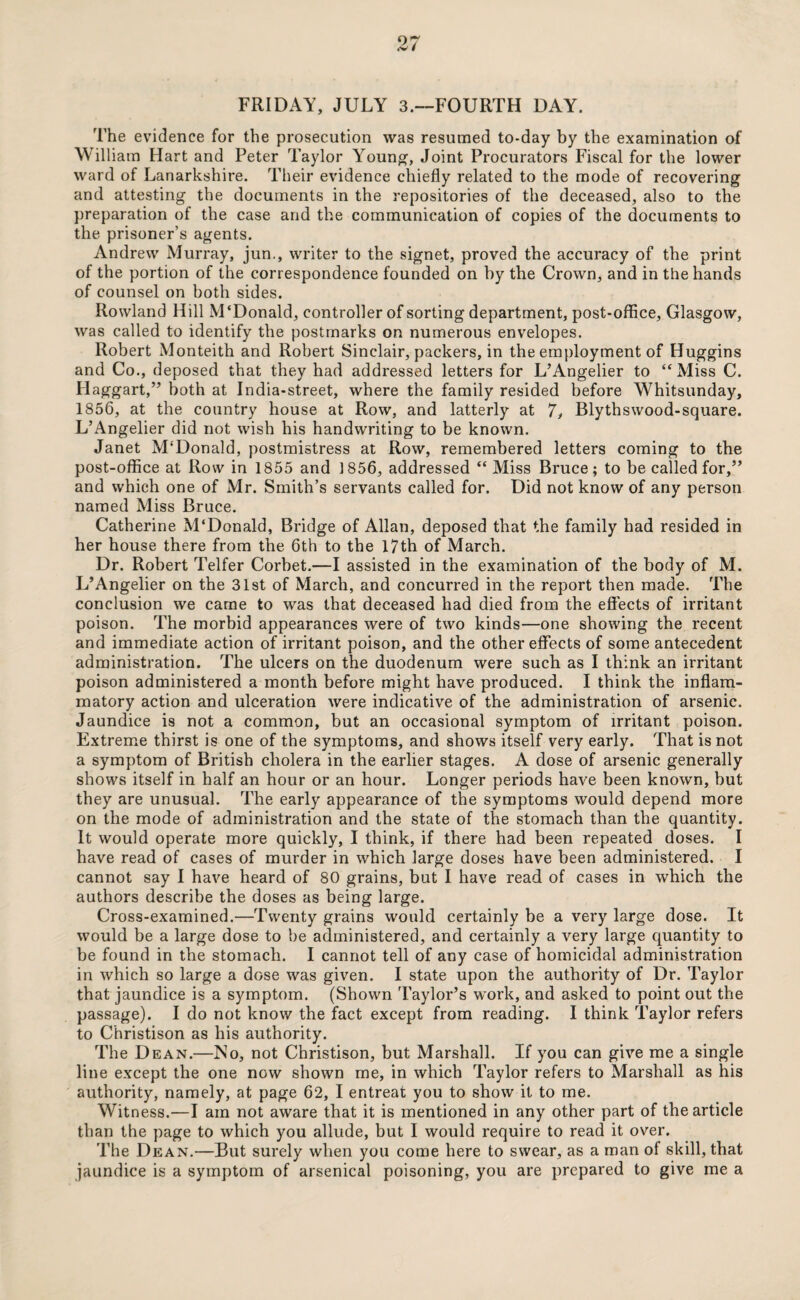 FRIDAY, JULY 3.—FOURTH DAY. The evidence for the prosecution was resumed to-day by the examination of William Hart and Peter Taylor Young, Joint Procurators Fiscal for the lower ward of Lanarkshire. Their evidence chiefly related to the mode of recovering and attesting the documents in the repositories of the deceased, also to the preparation of the case and the communication of copies of the documents to the prisoner’s agents. Andrew Murray, jun., writer to the signet, proved the accuracy of the print of the portion of the correspondence founded on by the Crown, and in the hands of counsel on both sides. Rowland Hill M‘Donald, controller of sorting department, post-office, Glasgow, was called to identify the postmarks on numerous envelopes. Robert Monteith and Robert Sinclair, packers, in the employment of Huggins and Co., deposed that they had addressed letters for L’Angelier to “Miss C. Haggart,” both at India-street, where the family resided before Whitsunday, 1856, at the country house at Row, and latterly at 7, Blythswood-square. L’Angelier did not wish his handwriting to be known. Janet M'Donald, postmistress at Row, remembered letters coming to the post-office at Row in 1855 and 1856, addressed “ Miss Bruce; to be called for,” and which one of Mr. Smith’s servants called for. Did not know of any person named Miss Bruce. Catherine M'Donald, Bridge of Allan, deposed that the family had resided in her house there from the 6th to the 17th of March. Dr. Robert Telfer Corbet.—I assisted in the examination of the body of M. L’Angelier on the 31st of March, and concurred in the report then made. The conclusion we came to was that deceased had died from the effects of irritant poison. The morbid appearances were of two kinds—one showing the recent and immediate action of irritant poison, and the other effects of some antecedent administration. The ulcers on the duodenum were such as I think an irritant poison administered a month before might have produced. I think the inflam¬ matory action and ulceration were indicative of the administration of arsenic. Jaundice is not a common, but an occasional symptom of irritant poison. Extreme thirst is one of the symptoms, and shows itself very early. That is not a symptom of British cholera in the earlier stages. A dose of arsenic generally shows itself in half an hour or an hour. Longer periods have been known, but they are unusual. The early appearance of the symptoms would depend more on the mode of administration and the state of the stomach than the quantity. It would operate more quickly, I think, if there had been repeated doses. I have read of cases of murder in which large doses have been administered. I cannot say I have heard of 80 grains, but I have read of cases in which the authors describe the doses as being large. Cross-examined.—Twenty grains would certainly be a very large dose. It would be a large dose to be administered, and certainly a very large quantity to be found in the stomach. I cannot tell of any case of homicidal administration in which so large a dose was given. I state upon the authority of Dr. Taylor that jaundice is a symptom. (Shown Taylor’s work, and asked to point out the passage). I do not know the fact except from reading. I think Taylor refers to Christison as his authority. The Dean.—No, not Christison, but Marshall. If you can give me a single line except the one now shown me, in which Taylor refers to Marshall as his authority, namely, at page 62, I entreat you to show it to me. Witness.—I am not aware that it is mentioned in any other part of the article than the page to which you allude, but I would require to read it over. The Dean.—But surely when you come here to swear, as a man of skill, that jaundice is a symptom of arsenical poisoning, you are prepared to give me a