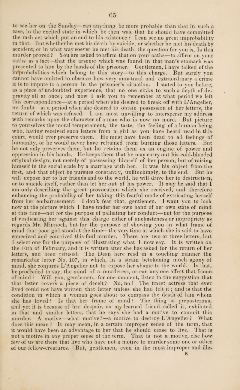 to see her on the Sunday—can an> thing be more probable than that in such a case, in the excited state in which he then was, that he should have commit ted the rash act which put an end to his existence ? I can see no great improbability in that. But whether he met his death by suicide, or whether he met his death by accident, or in what way soever he met his death, the question for you is, Is this murder proved ? You are asked to affirm that on your oaths—to affirm on your oaths as a fact—that the arsenic which was found in that man’s stomach was presented to him by the hands of the prisoner. Gentlemen, I have talked of the improbabilities which belong to this story—to this charge. But surely you cannot have omitted to observe how very unnatural and extraordinary a crime it is to impute to a person in the prisoner’s situation. I stated to you before, as a piece of undoubted experience, that no one sinks to such a depth of de¬ pravity all at once; and now I ask you to remember at what period we left this correspondence—at a period when she desired to break off with L’Angelier, no doubt—at a period when she desired to obtain possession of her letters, the return of which was refused. 1 am most unwilling to intersperse my address with remarks upon the character of a man who is now no more. But picture to yourselves the moral temperament, the taste, the feeling of a human being who, having received such letters from a girl as you have heard read in this court, would ever preserve them. He must have been dead to all feelings of humanity, or he would never have refrained from burning those letters. But he not only preserves them, but he retains them as an engine of power and oppression in his hands. He keeps them that he may carry out his cold-blooded original design, not merely of possessing himself of her person, but of raising himself in the social scale by a marriage with her. It was his object from the first, and that object he pursues constantly, unflinchingly, to the end. But he will expose her to her friends and to the world, he will drive her to destruction, or to suicide itself, rather than let her out of his power. It may be said that I am only describing the great provocation which she received, and therefore enhancing the probability of her taking this fearful mode of extricating herself from her embarrassment. I don’t fear that, gentlemen. I want you to look now at the picture which I have under her own hand of her own state of mind at this time—not for the purpose of palliating her conduct—not for the purpose of vindicating her against this charge either of unchasteness or impropriety as regards Mr. Minnoch, but for the purpose of showing you in what frame of mind that poor girl stood at the time—the very time at which she is said to have conceived and contrived this foul murder. There are two or three letters, but I select one for the purpose of illustrating what I now say. It is written on the 10th of February, and it is written after she has asked for the return of her letters, and been refused. The Dean here read in a touching manner the remarkable letter No. 107, in which, in a strain betokening much agony of mind, she conjures L’Angelier not to expose her shame to the world. Is that, he proceeded to say, the mind of a murderess, or can anyone affect that frame of mind ? Will you, gentlemen, for one moment, listen to the suggestion that that letter covers a piece of deceit? No, no ! The finest actress that ever lived could not have written that letter unless she had felt it; and is that the condition in which a woman goes about to compass the death of him whom she has loved? Is that her frame of mind? The thing is preposterous, and yet it is because of her despair, as my learned friend called it, exhibited in that and similar letters, that he says she had a motive to commit this murder. A motive—what motive?—a motive to destroy L’xlngelier ? What does this mean ? It may mean, in a certain improper sense of the term, that it would have been an advantage to her that he should cease to live. That is not a motive in any proper sense of the term. That is not a motive, else how few of us are there that live who have not a motive to murder some one or other of our fellow-creatures. But, gentlemen, even in the most improper and ille- E