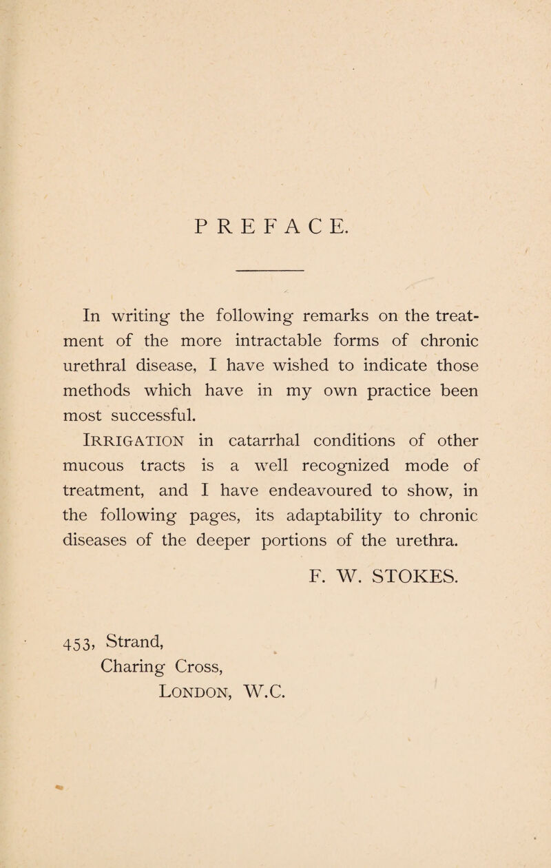 PREFACE. In writing the following remarks on the treat¬ ment of the more intractable forms of chronic urethral disease, I have wished to indicate those methods which have in my own practice been most successful. Irrigation in catarrhal conditions of other mucous tracts is a well recognized mode of treatment, and I have endeavoured to show, in the following pages, its adaptability to chronic diseases of the deeper portions of the urethra. F. W. STOKES. 453, Strand, Charing Cross, London, W.C.