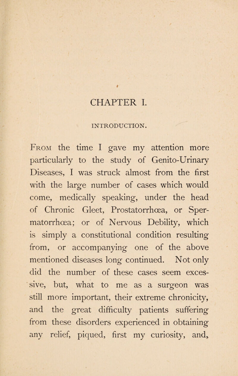 INTRODUCTION. From the time I gave my attention more particularly to the study of Genito-Urinary Diseases, I was struck almost from the first with the large number of cases which would come, medically speaking, under the head of Chronic Gleet, Prostatorrhcea, or Sper¬ matorrhoea; or of Nervous Debility, which is simply a constitutional condition resulting from, or accompanying one of the above mentioned diseases long continued. Not only did the number of these cases seem exces¬ sive, but, what to me as a surgeon was still more important, their extreme chronicity, and the great difficulty patients suffering from these disorders experienced in obtaining any relief, piqued, first my curiosity, and*