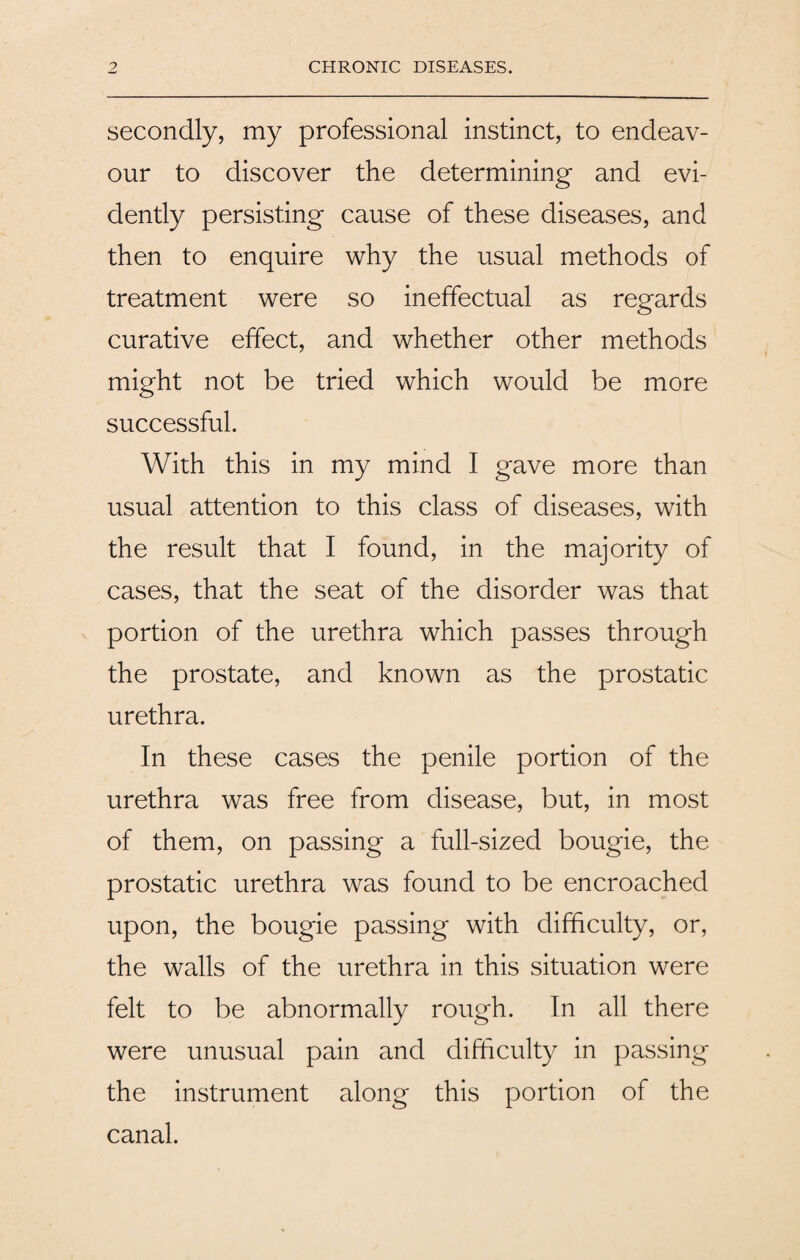 secondly, my professional instinct, to endeav¬ our to discover the determining and evi¬ dently persisting cause of these diseases, and then to enquire why the usual methods of treatment were so ineffectual as regards curative effect, and whether other methods might not be tried which would be more successful. With this in my mind I gave more than usual attention to this class of diseases, with the result that I found, in the majority of cases, that the seat of the disorder was that portion of the urethra which passes through the prostate, and known as the prostatic urethra. In these cases the penile portion of the urethra was free from disease, but, in most of them, on passing a full-sized bougie, the prostatic urethra was found to be encroached upon, the bougie passing with difficulty, or, the walls of the urethra in this situation were felt to be abnormally rough. In all there were unusual pain and difficulty in passing the instrument along this portion of the canal.