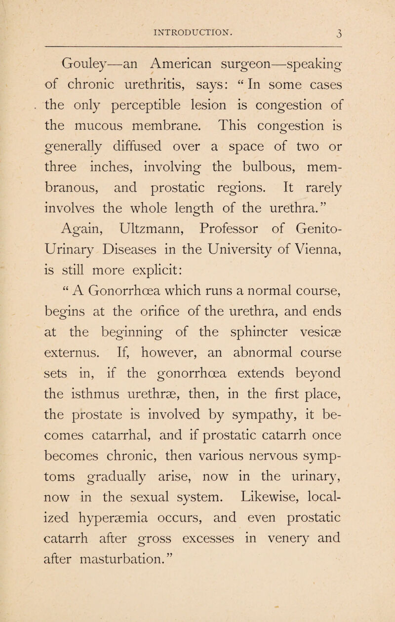 INTRODUCTION. O Gouley—an American surgeon—speaking of chronic urethritis, says: “ In some cases J J the only perceptible lesion is congestion of the mucous membrane. This congestion is generally diffused over a space of two or three inches, involving the bulbous, mem¬ branous, and prostatic regions. It rarely involves the whole length of the urethra.” Again, Ultzmann, Professor of Genito¬ urinary Diseases in the University of Vienna, is still more explicit: “ A Gonorrhoea which runs a normal course, begins at the orifice of the urethra, and ends at the beginning of the sphincter vesicae externus. If, however, an abnormal course sets in, if the gonorrhoea extends beyond the isthmus urethrae, then, in the first place, the prostate is involved by sympathy, it be¬ comes catarrhal, and if prostatic catarrh once becomes chronic, then various nervous symp¬ toms gradually arise, now in the urinary, now in the sexual system. Likewise, local¬ ized hyperaemia occurs, and even prostatic catarrh after gross excesses in venery and after masturbation.”