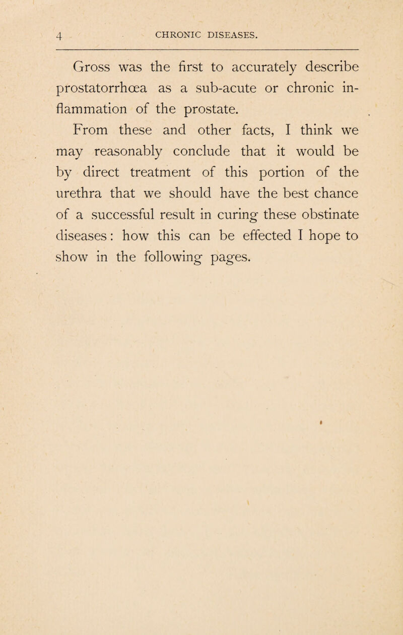 Gross was the first to accurately describe prostatorrhcea as a sub-acute or chronic in¬ flammation of the prostate. From these and other facts, I think we may reasonably conclude that it would be by direct treatment of this portion of the urethra that we should have the best chance of a successful result in curing these obstinate diseases: how this can be effected I hope to show in the following pages.