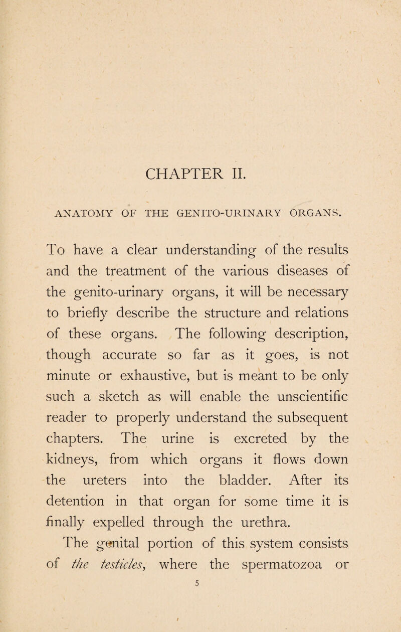 ANATOMY OF THE GENITO-URINARY ORGANS. To have a clear understanding of the results and the treatment of the various diseases of the genito-urinary organs, it will be necessary to briefly describe the structure and relations of these organs. The following description, though accurate so far as it goes, is not minute or exhaustive, but is meant to be only such a sketch as will enable the unscientific reader to properly understand the subsequent chapters. The urine is excreted by the kidneys, from which organs it flows down the ureters into the bladder. After its detention in that organ for some time it is finally expelled through the urethra. The genital portion of this system consists of the testicles, where the spermatozoa or