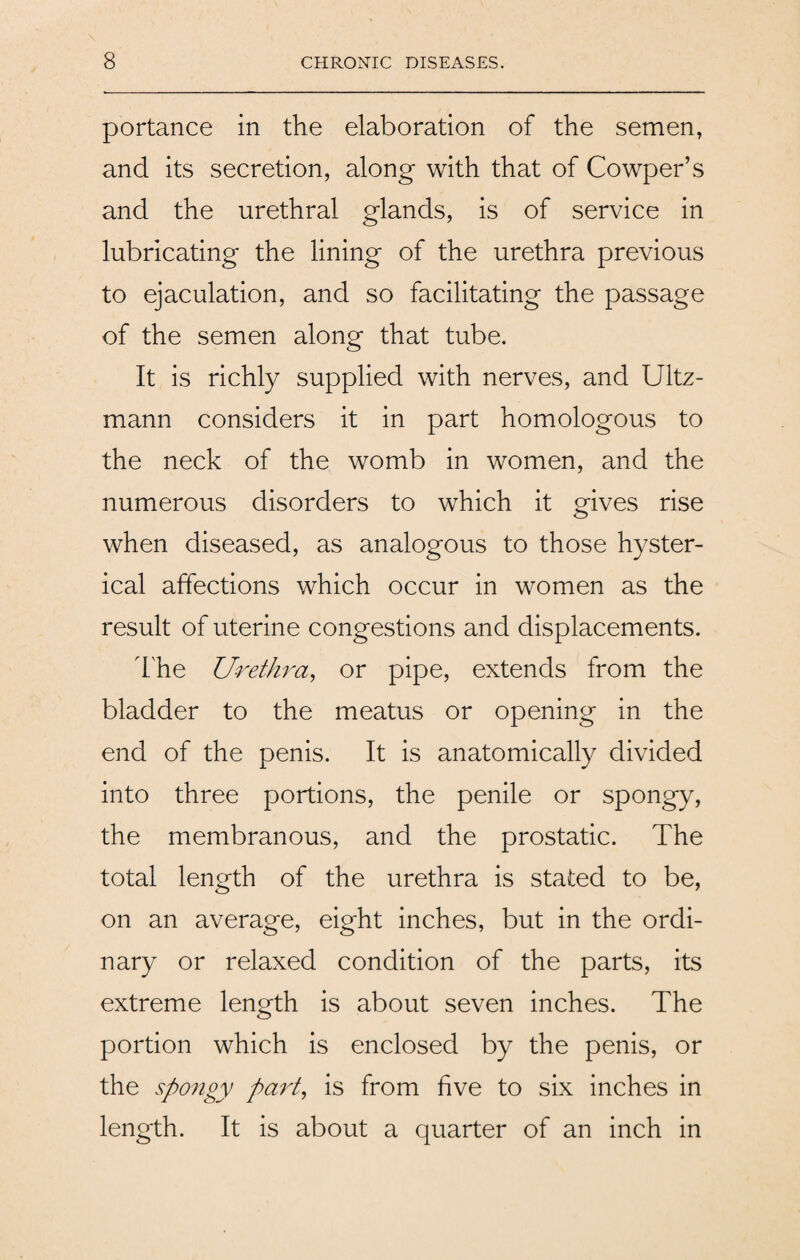 portance in the elaboration of the semen, and its secretion, along with that of Cowper’s and the urethral glands, is of service in lubricating the lining of the urethra previous to ejaculation, and so facilitating the passage of the semen along that tube. It is richly supplied with nerves, and Ultz- mann considers it in part homologous to the neck of the womb in women, and the numerous disorders to which it gives rise when diseased, as analogous to those hyster¬ ical affections which occur in women as the result of uterine congestions and displacements. The Urethra, or pipe, extends from the bladder to the meatus or opening in the end of the penis. It is anatomically divided into three portions, the penile or spongy, the membranous, and the prostatic. The total length of the urethra is stated to be, on an average, eight inches, but in the ordi¬ nary or relaxed condition of the parts, its extreme length is about seven inches. The portion which is enclosed by the penis, or the spongy pai't, is from five to six inches in length. It is about a quarter of an inch in