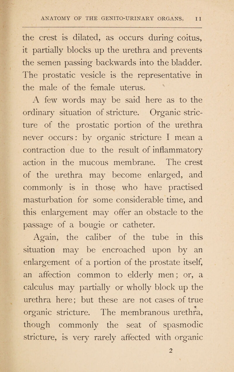 the crest is dilated, as occurs during coitus, it partially blocks up the urethra and prevents the semen passing backwards into the bladder. The prostatic vesicle is the representative in the male of the female uterus. A few words may be said here as to the ordinary situation of stricture. Organic stric¬ ture of the prostatic portion of the urethra never occurs: by organic stricture I mean a contraction due to the result of inflammatory action in the mucous membrane. The crest of the urethra may become enlarged, and commonly is in those who have practised masturbation for some considerable time, and this enlargement may offer an obstacle to the passage of a bougie or catheter. Again, the caliber of the tube in this situation may be encroached upon by an enlargement of a portion of the prostate itself, an affection common to elderly men; or, a calculus may partially or wholly block up the urethra here; but these are not cases of true organic stricture. The membranous urethra, though commonly the seat of spasmodic stricture, is very rarely affected with organic 2