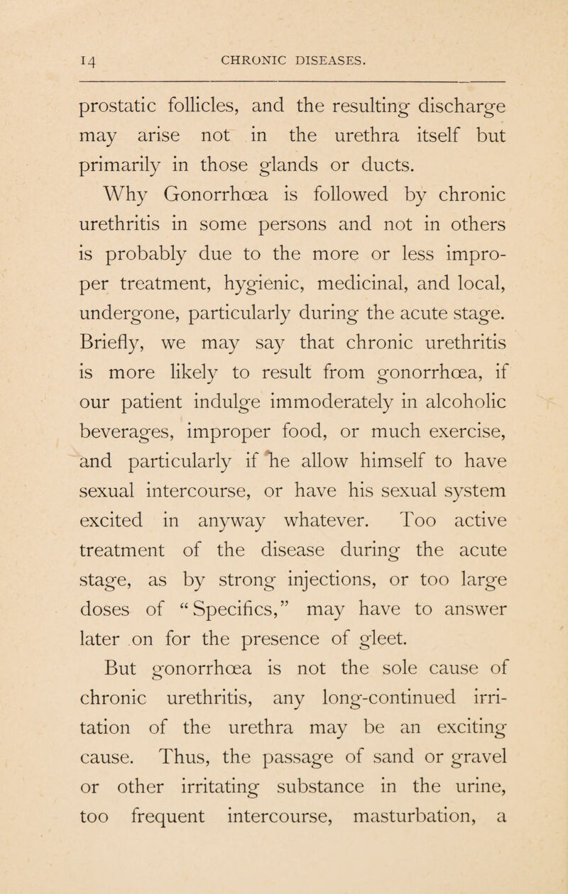 prostatic follicles, and the resulting discharge may arise not in the urethra itself but primarily in those glands or ducts. Why Gonorrhoea is followed by chronic urethritis in some persons and not in others is probably due to the more or less impro¬ per treatment, hygienic, medicinal, and local, undergone, particularly during the acute stage. Briefly, we may say that chronic urethritis is more likely to result from gonorrhoea, if our patient indulge immoderately in alcoholic beverages, improper food, or much exercise, and particularly if he allow himself to have sexual intercourse, or have his sexual system excited in anyway whatever. Too active treatment of the disease during the acute stage, as by strong injections, or too large doses of “Specifics,” may have to answer later on for the presence of gleet. But gonorrhoea is not the sole cause of chronic urethritis, any long-continued irri¬ tation of the urethra may be an exciting cause. Thus, the passage of sand or gravel or other irritating substance in the urine, too frequent intercourse, masturbation, a