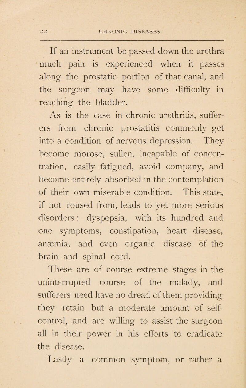 If an instrument be passed down the urethra * much pain is experienced when it passes along the prostatic portion of that canal, and the surgeon may have some difficulty in reaching the bladder. As is the case in chronic urethritis, suffer¬ ers from chronic prostatitis commonly get into a condition of nervous depression. They become morose, sullen, incapable of concen¬ tration, easily fatigued, avoid company, and become entirely absorbed in the contemplation of their own miserable condition. This state, if not roused from, leads to yet more serious disorders: dyspepsia, with its hundred and one symptoms, constipation, heart disease, anaemia, and even organic disease of the brain and spinal cord. These are of course extreme stages in the uninterrupted course of the malady, and sufferers need have no dread of them providing they retain but a moderate amount of self- control, and are willing- to assist the surgeon 7 0 O all in their power in his efforts to eradicate the disease. Lastly a common symptom, or rather a