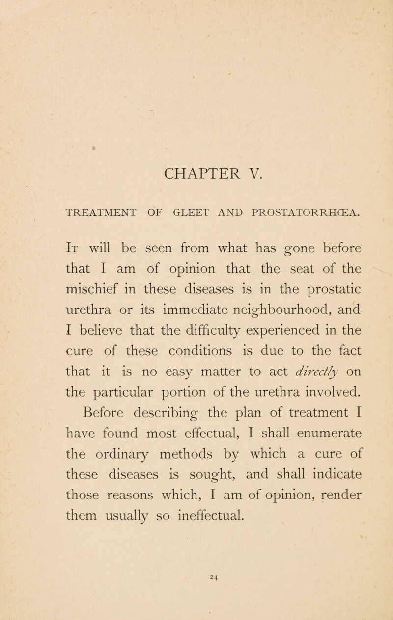 TREATMENT OF GLEET AND PROSTATORRHCEA. It will be seen from what has gone before that I am of opinion that the seat of the mischief in these diseases is in the prostatic urethra or its immediate neighbourhood, and I believe that the difficulty experienced in the cure of these conditions is due to the fact that it is no easy matter to act directly on the particular portion of the urethra involved. Before describing the plan of treatment I have found most effectual, I shall enumerate the ordinary methods by which a cure of these diseases is sought, and shall indicate those reasons which, I am of opinion, render them usually so ineffectual.