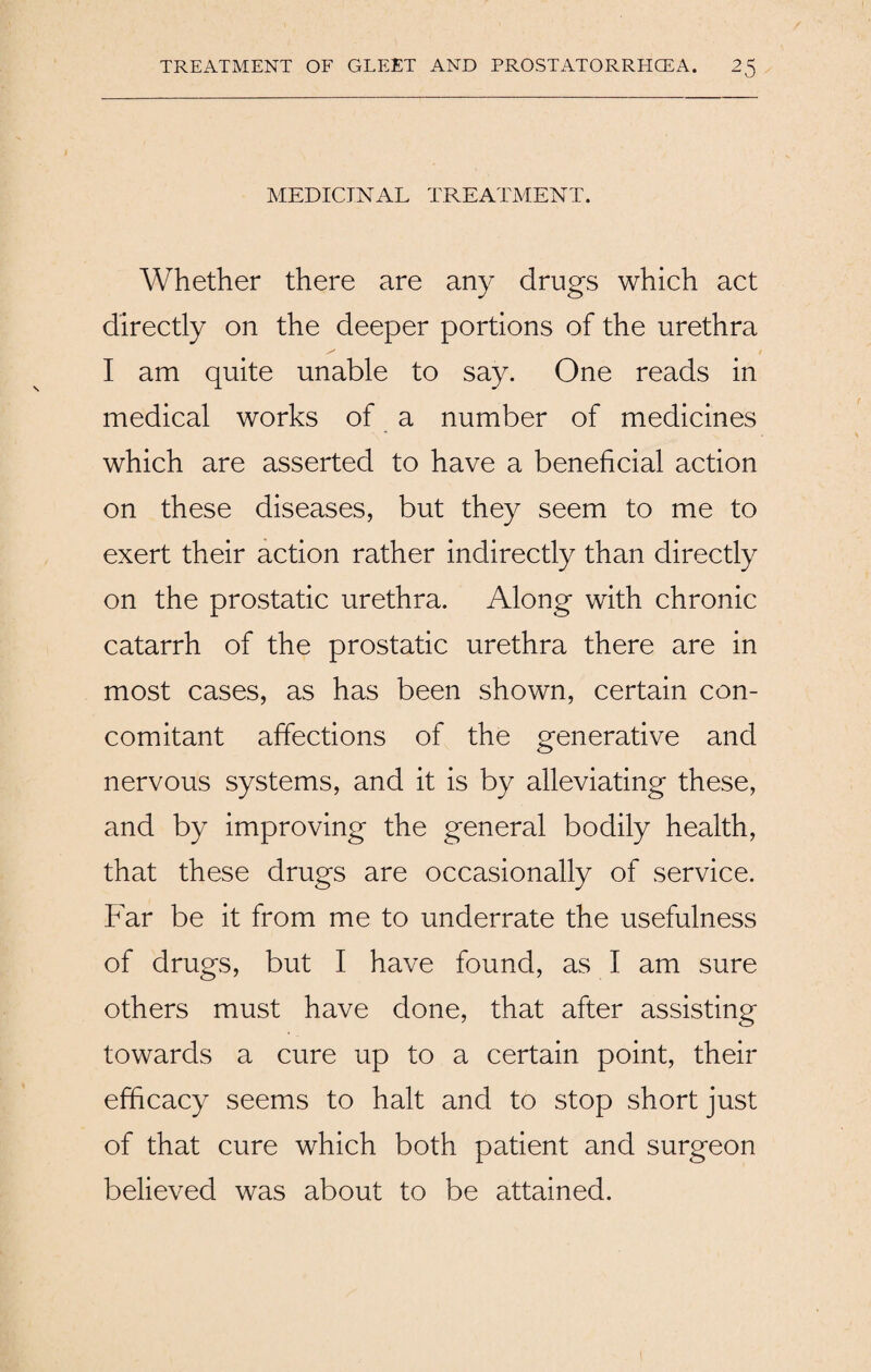 MEDICINAL TREATMENT. Whether there are any drugs which act directly on the deeper portions of the urethra I am quite unable to say. One reads in medical works of a number of medicines which are asserted to have a beneficial action on these diseases, but they seem to me to exert their action rather indirectly than directly on the prostatic urethra. Along with chronic catarrh of the prostatic urethra there are in most cases, as has been shown, certain con¬ comitant affections of the generative and nervous systems, and it is by alleviating these, and by improving the general bodily health, that these drugs are occasionally of service. Far be it from me to underrate the usefulness of drugs, but I have found, as I am sure others must have done, that after assisting towards a cure up to a certain point, their efficacy seems to halt and to stop short just of that cure which both patient and surgeon believed was about to be attained.