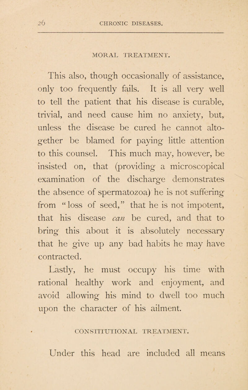 MORAL TREATMENT. This also, though occasionally of assistance, only too frequently fails. It is all very well to tell the patient that his disease is curable, trivial, and need cause him no anxiety, but, unless the disease be cured he cannot alto¬ gether be blamed for paying little attention to this counsel. This much may, however, be insisted on, that (providing a microscopical examination of the discharge demonstrates the absence of spermatozoa) he is not suffering from “loss of seed,” that he is not impotent, that his disease can be cured, and that to bring this about it is absolutely necessary that he give up any bad habits he may have contracted. Lastly, he must occupy his time with rational healthy work and enjoyment, and avoid allowing his mind to dwell too much upon the character of his ailment. CONSTITUTIONAL TREATMENT. Under this head are included all means