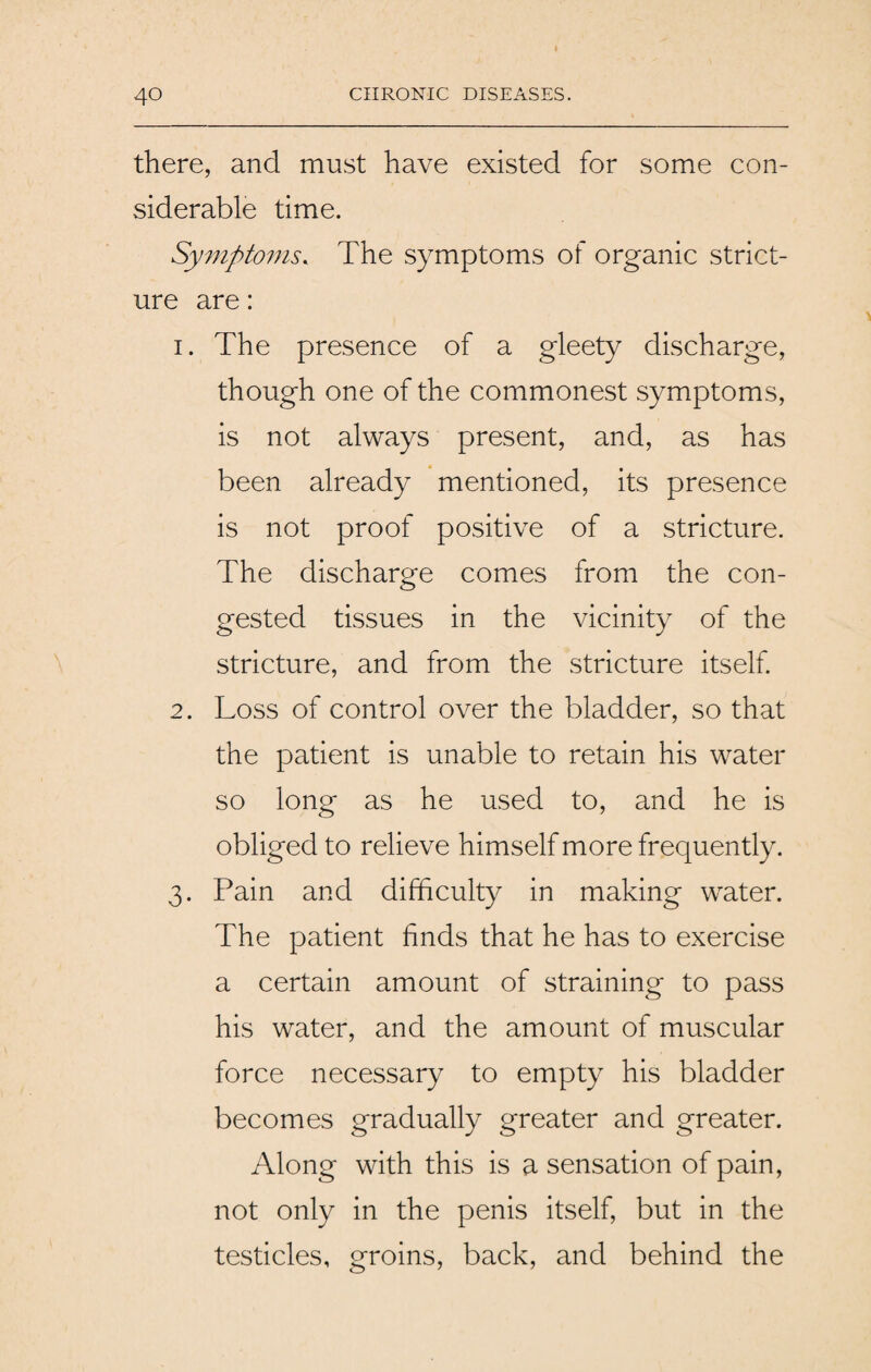 there, and must have existed for some con¬ siderable time. Symptoms. The symptoms of organic strict¬ ure are: 1. The presence of a gleety discharge, though one of the commonest symptoms, is not always present, and, as has been already mentioned, its presence is not proof positive of a stricture. The discharge comes from the con¬ gested tissues in the vicinity of the stricture, and from the stricture itself. 2. Loss of control over the bladder, so that the patient is unable to retain his water so long as he used to, and he is obliged to relieve himself more frequently. 3. Pain and difficulty in making water. The patient finds that he has to exercise a certain amount of straining to pass his water, and the amount of muscular force necessary to empty his bladder becomes gradually greater and greater. Along with this is a sensation of pain, not only in the penis itself, but in the testicles, groins, back, and behind the