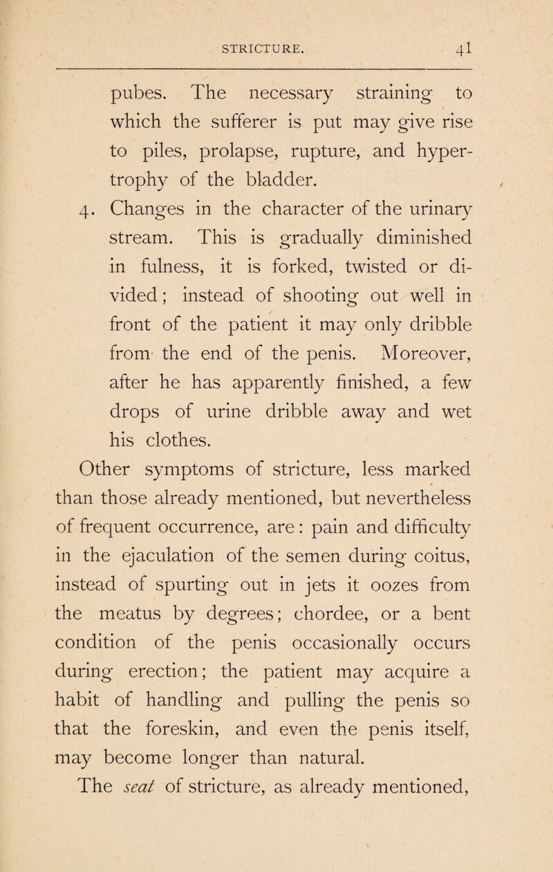 pubes. The necessary straining to which the sufferer is put may give rise to piles, prolapse, rupture, and hyper¬ trophy of the bladder. 4. Changes in the character of the urinary stream. This is gradually diminished in fulness, it is forked, twisted or di¬ vided ; instead of shooting out well in front of the patient it may only dribble from the end of the penis. Moreover, after he has apparently finished, a few drops of urine dribble away and wet his clothes. Other symptoms of stricture, less marked than those already mentioned, but nevertheless of frequent occurrence, are : pain and difficulty in the ejaculation of the semen during coitus, instead of spurting out in jets it oozes from the meatus by degrees; chordee, or a bent condition of the penis occasionally occurs during erection; the patient may acquire a habit of handling and pulling the penis so that the foreskin, and even the penis itself, may become longer than natural. The seat of stricture, as already mentioned,