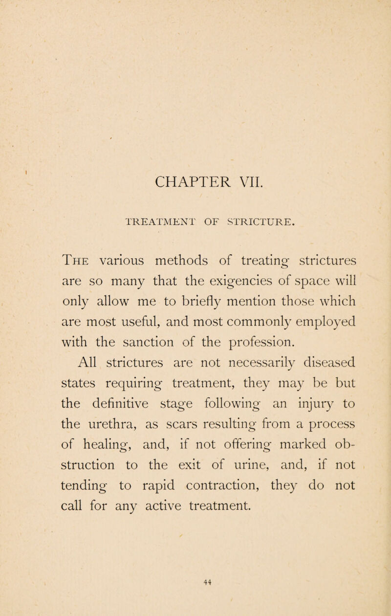 CHAPTER VII. TREATMENT OF STRICTURE. The various methods of treating- strictures are so many that the exigencies of space will only allow me to briefly mention those which are most useful, and most commonly employed with the sanction of the profession. All strictures are not necessarily diseased states requiring treatment, they may be but the definitive stage following an injury to the urethra, as scars resulting from a process of healing, and, if not offering marked ob¬ struction to the exit of urine, and, if not tending to rapid contraction, they do not call for any active treatment.