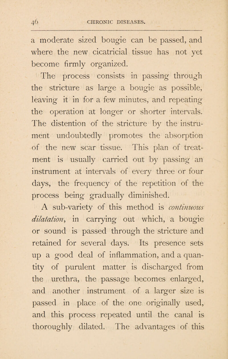 a moderate sized bougie can be passed, and where the new cicatricial tissue has not yet become firmly organized. The process consists in passing through the stricture as large a bougie as possible, leaving it in for a few minutes, and repeating the operation at longer or shorter intervals. The distention of the stricture by the instru¬ ment undoubtedly promotes the absorption of the new scar tissue. This plan of treat¬ ment is usually carried out by passing an instrument at intervals of every three or four days, the frequency of the repetition of the process being gradually diminished. A sub-variety of this method is continuous dilatation, in carrying out which, a bougie or sound is passed through the stricture and retained for several days. Its presence sets up a good deal of inflammation, and a quan¬ tity of purulent matter is discharged from the urethra, the passage becomes enlarged, and another instrument of a larger size is passed in place of the one originally used, and this process repeated until the canal is thoroughly dilated. The advantages of this