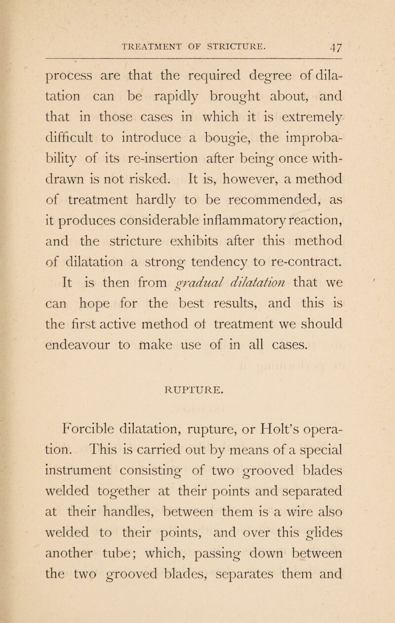 process are that the required degree of dila¬ tation can be rapidly brought about, and that in those cases in which it is extremely difficult to introduce a bougie, the improba¬ bility of its re-insertion after being once with¬ drawn is not risked. It is, however, a method of treatment hardly to be recommended, as it produces considerable inflammatory reaction, and the stricture exhibits after this method of dilatation a strong tendency to re-contract. It is then from gradual dilatation that we can hope for the best results, and this is the first active method ot treatment we should endeavour to make use of in all cases. RUPTURE. Forcible dilatation, rupture, or Holt’s opera¬ tion. This is carried out by means of a special instrument consisting of two grooved blades welded together at their points and separated at their handles, between them is a wire also welded to their points, and over this glides another tube; which, passing down between the two grooved blades, separates them and