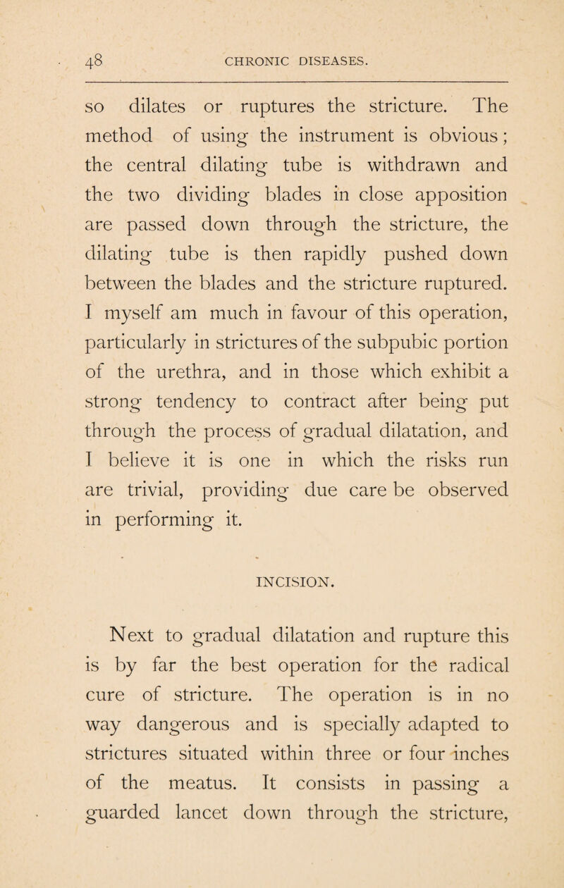 so dilates or ruptures the stricture. The method of using the instrument is obvious; the central dilating tube is withdrawn and the two dividing blades in close apposition are passed down through the stricture, the dilating tube is then rapidly pushed down between the blades and the stricture ruptured. I myself am much in favour of this operation, particularly in strictures of the subpubic portion of the urethra, and in those which exhibit a strong tendency to contract after being put through the process of gradual dilatation, and I believe it is one in which the risks run are trivial, providing due care be observed in performing it. INCISION. Next to gradual dilatation and rupture this is by far the best operation for the radical cure of stricture. The operation is in no way dangerous and is specially adapted to strictures situated within three or four inches of the meatus. It consists in passing a guarded lancet down through the stricture,