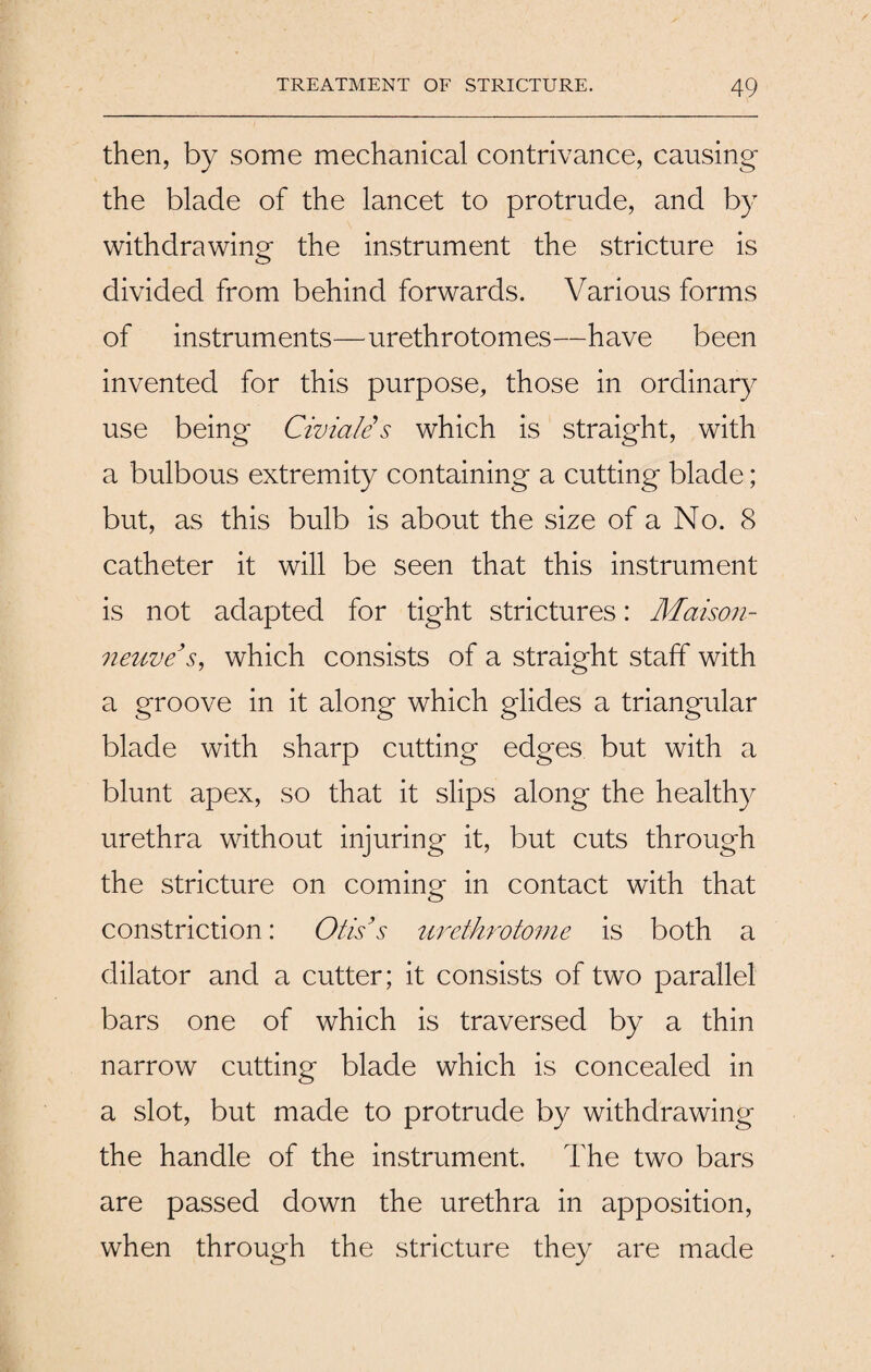 then, by some mechanical contrivance, causing the blade of the lancet to protrude, and by withdrawing the instrument the stricture is divided from behind forwards. Various forms of instruments—urethrotomes—have been invented for this purpose, those in ordinary use being Civiale s which is straight, with a bulbous extremity containing a cutting blade; but, as this bulb is about the size of a No. 8 catheter it will be seen that this instrument is not adapted for tight strictures: Maison- neuve’s, which consists of a straight staff with a groove in it along which glides a triangular blade with sharp cutting edges but with a blunt apex, so that it slips along the healthy urethra without injuring it, but cuts through the stricture on coming in contact with that constriction: Otis’s urethrotome is both a dilator and a cutter; it consists of two parallel bars one of which is traversed by a thin narrow cutting blade which is concealed in a slot, but made to protrude by withdrawing the handle of the instrument. The two bars are passed down the urethra in apposition, when through the stricture they are made