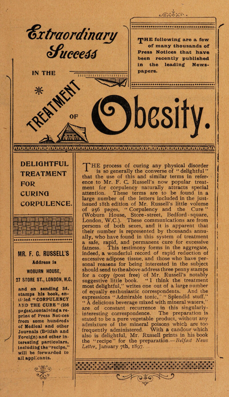 fS*- I) \ 'Extraordinary $fueee66 *\ IN THE 111111M111 n i m 111 n i M rpHE following are a few of many thousands of Press Notices that have been recently published in the leading News- papers. 0besity. DELIGHTFUL TREATMENT 4 FOR CURING CORPULENCE. & MR. F. C. RUSSELL’S Address is WOBURN HOUSE, 27 STORE ST., LONDON, W.C. and on Bending 3d, stamps his book, en- ti'led “CORPULENCY AND THE CURE ”(256 pa ges),containing a re¬ print of Press Notices from some hundreds cf Medical and other Journals (British and Foreign) and other in¬ teresting particulars, including the“recipe,” will be forwarded to all applicants. THE process of curing any physical disorder is so generally the converse of “ delightful ” that the use of this and similar terms in refer¬ ence to Mr. F. G. Russell’s now popular treat¬ ment for corpulency naturally attracts special attention. These terms are to be found in a large number of the letters included in the just- issued i8th edition of Mr. Russell’s little volume of 256 pages, “ Corpulency and the Cure ” (Woburn House, Store-street, Bedford - square, London, W.C.). These communications are from persons of both sexes, and it is apparent that their number is represented by thousands annu¬ ally, who have found in this system of treatment a safe, rapid, and permanent cure for excessive fatness. This testimony forms in the aggregate, indeed, a wonderful record of rapid reduction of excessive adipose tissue, and those who have per¬ sonal reasons for being interested in the subject should send to the above address three penny stamps for a copy (post free) of Mr. Russell’s notably suggestive little book. •* 1 think the treatment most delightful,” writes one out of a large number of equally enthusiastic correspondents. And the expressions “Admirable tonic,” “Splendid stuff,” “ A delicious beverage mixed with mineral waters,” are of constant recurrence in this singularly- interesting correspondence. The preparation is stated to be a pure vegetable product, without any admixture of the mineral poisons which are too frequently administered. With a candour which also is delightful, Mr. Russell prints in his book the “recipe” for the preparation.—Belfast News Letter, January 7th, 1897. B:HBH:B:HB:HBK*«:::B:: BmBmBiHBmB B:: BHiB-uB-i-S:; B:::B:::B:::Bi:;B:i:B:::B:::B::;B:::B:::B:i:B :B:::B::i B:::Bic:B:::B:::Bi::£ .:::Ss**B:::B::.:B::.:B: ijr