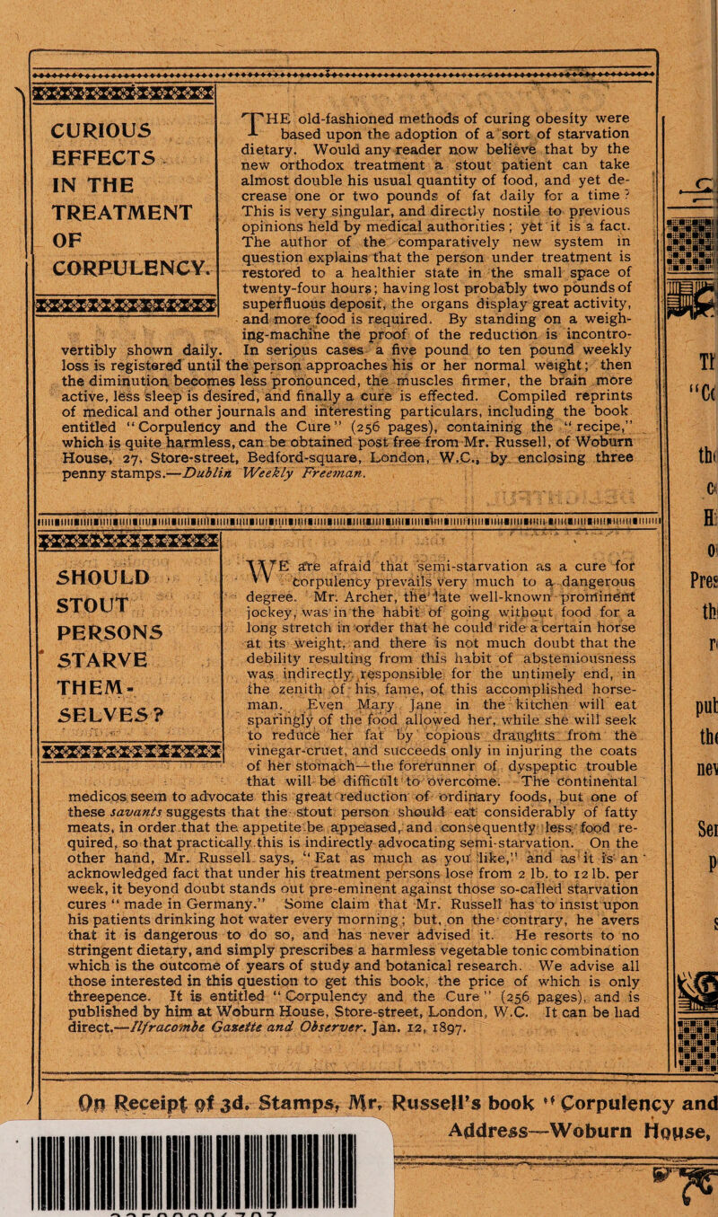 THE old-fashioned methods of curing obesity were based upon the adoption of a sort of starvation dietary. Would any reader now believe that by the new orthodox treatment a stout patient can take almost double his usual quantity of food, and yet de¬ crease one or two pounds of fat daily for a time ? This is very singular, and directly nostile to previous opinions held by medical authorities ; yfet it is a fact. The author of the comparatively new system in question explains that the person under treatment is restored to a healthier state in the small space of twenty-four hours; having lost probably two pounds of superfluous deposit, the organs display great activity, and more food is required. By standing on a weigh¬ ing-machine the proof of the reduction is incontro- vertibly shown daily. In serious cases a five pound to ten pound weekly loss is registered until the person approaches his or her normal weight ; then the diminution becomes less pronounced, the muscles firmer, the brain more active, less sleep is desired, and finally a cure is effected. Compiled reprints of medical and other journals and interesting particulars, including the book entitled “Corpulency and the Cure” (256 pages), containing the “recipe,” which is quite harmless, can be obtained post free from Mr. Russell, of Woburn House, 27, Store-street, Bed ford-square, London, W.C.* by enclosing three penny stamps.—Dublin Weekly Freeman. CURIOUS EFFECTS IN THE TREATMENT OF CORPULENCY. Tf “C 4 thi ci lllll^^lll^llll■llll^llll^llllplm^^nl^^l^^llll^llll^ml■tlll■ll!l^ml^llll■lll^^lul^.lln■llll^•nll^lllln(lll^llu^llll^^nl^^^ln^llll■nlll^)ulll^llllll SHOULD STOUT PERSONS * STARVE THEM¬ SELVES? '\i\7'E ate afraid that semi-starvation as a cure for ’ V Corpulency prevails very much to a, dangerous degree. Mr. Archer, the late well-known prominent jockey, was in the habit Of going without food for a long stretch in order that he could ride a certain horse at its weight, and there is not much doubt that the debility resulting from this habit of abstemiousness was indirectly responsible for the untimely end, in the zenith of his fame, of this accomplished horse¬ man. Even Mary Jane in the kitchen will eat sparingly of the food allowed her, while she will seek to reduce her fat by copious draughts from the vinegar-cruet, and succeeds only in injuring the coats of her stomach—the forerunner of dyspeptic trouble that will be difficult to Overcome. The Continental medicos seem to advocate this great reduction of ordinary foods, but one of these savants suggests that the stout person should eat considerably of fatty meats, in order.that the appetite be appeased,-and consequently less, food re¬ quired, so that practically .this is indirectly advocating semi-starvation. On the other hand, Mr. Russell says, ‘‘ Eat as much as you like,” and as it is an acknowledged fact that under his treatment persons lose from 2 lb. to 12 lb. per week, it beyond doubt stands out pre-eminent against those so-called starvation cures “ made in Germany.” Some claim that Mr. Russell has to insist upon his patients drinking hot water every morning ; but, on the-contrary, he avers that it is dangerous to do so, and has never advised it. He resorts to no stringent dietary, and simply prescribes a harmless vegetable tonic combination which is the outcome of years of study and botanical research. We advise all those interested in this question to get this book, the price of which is only threepence. It is entitled “Corpulency and the Cure” (256 pages), and is published by him at Woburn House, Store-street, London, W.C. It can be had direct.—Ilfracombe Gazette and Observer. Jan. 12, 1897. Hi 01 Pres thi n put th< ne\ Sei P1 Op Receipt pi jd. Stamps, Mr, Russell’s book ** (Corpulency and _ ^ —*— - « Address—-Woburn House,