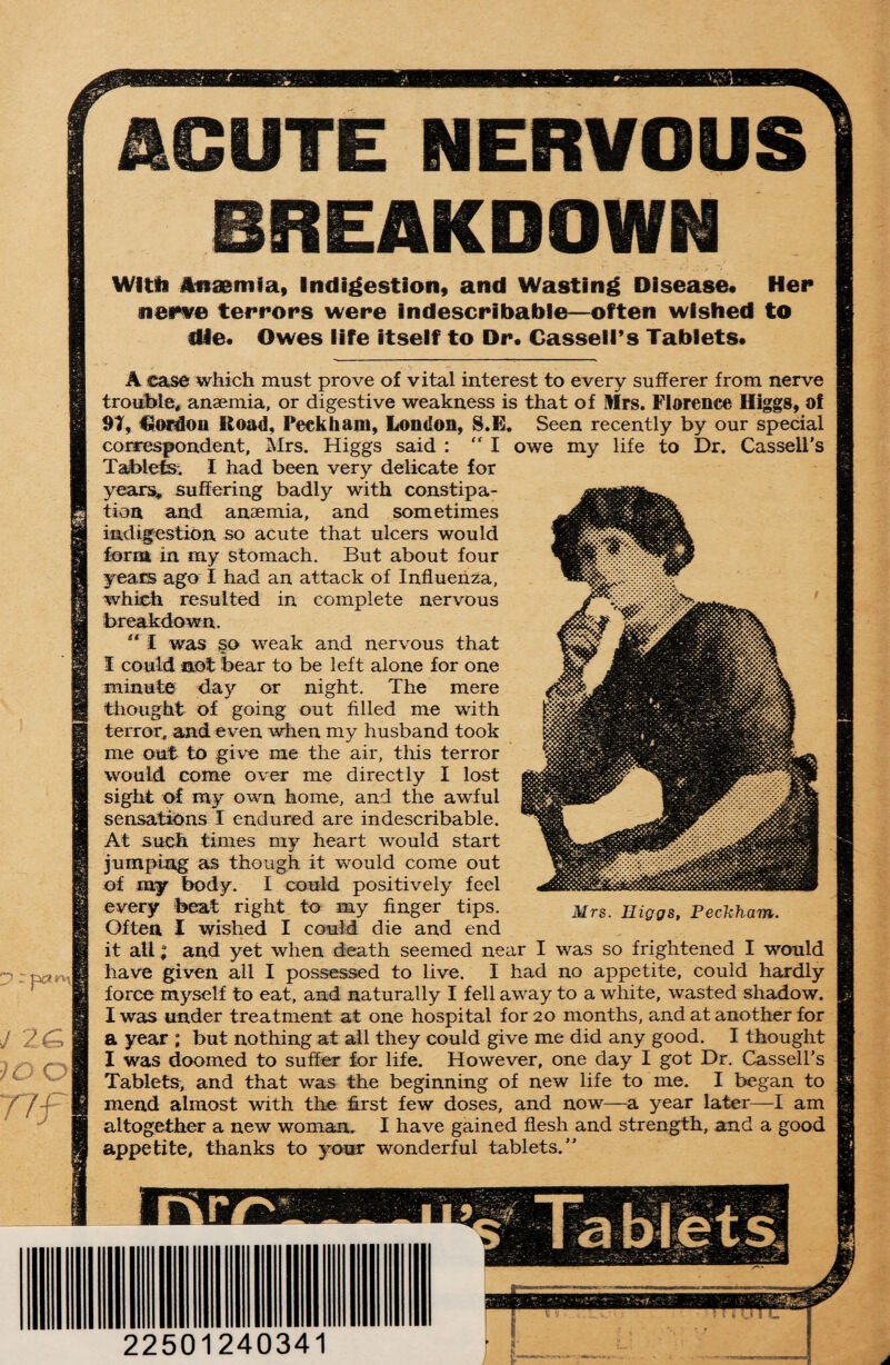 J 2& JO O rtf ACUTE NERVOUS BREAKDOWN Wltii Anaemia, Indigestion, and Wasting Disease* tier nerve terrors were indescribable—often wished to die. Owes life itself to Dr. Cassell’s Tablets. A case which must prove of vital interest to every sufferer from nerve trouble, anaemia, or digestive weakness is that of Mrs. Florence Higgs, of 9T, Cordon Road, Peekham, London, S.E. Seen recently by our special correspondent, Mrs. Higgs said : “ I owe my life to Dr. Cassell's Tablets. I had been very delicate for years, suffering badly with constipa¬ tion and anaemia, and sometimes indigestion so acute that ulcers would form in my stomach. But about four yeais ago I had an attack of Influenza, which resulted in complete nervous breakdown. “ I was so weak and nervous that I could not bear to be left alone for one minute day or night. The mere Mrs. Higgs, Peekham. thought of going out filled me with terror, and even when my husband took me out to give me the air, this terror would come over me directly I lost sight of my own home, and the awful sensations I endured are indescribable. At such times my heart would start jumping as though it would come out of my body. I could positively feel every beat right to my finger tips. Often I wished I could die and end it all; and yet when death seemed near I was so frightened I would have given all I possessed to live. I had no appetite, could hardly force myself to eat, and naturally I fell away to a white, wasted shadow. I was under treatment at one hospital for 20 months, and at another for a year ; but nothing at all they could give me did any good. I thought I was doomed to suffer for life. However, one day I got Dr. Cassell's Tablets, and that was the beginning of new life to me. I began to mend almost with the first few doses, and now—a year later—I am altogether a new woman. I have gained flesh and strength, and a good appetite, thanks to your wonderful tablets.” 22501240341 J