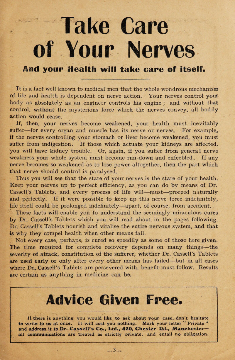 Take Care of Your Nerves And your Health will take care of itself* it is a fact well known to medical men that the whole wondrous mechanism of life and health is dependent on nerve action. Your nerves control youl body as absolutely as an engineer controls his engine ; and without that control, without the mysterious force which the nerves convey, all bodily action would cease. If, then, your nerves become weakened, your health must inevitably suffer—for every organ and muscle has its nerve or nerves. For example, if the nerves controlling your stomach or liver become weakened, you must suffer from indigestion. If those which actuate your kidneys are affected, you will have kidney trouble. Or, again, if you suffer from general nerve weakness your whole system must become run-down and enfeebled. If any nerve becomes so weakened as to lose power altogether, then the part which that nerve should control is paralysed. Thus you will see that the state of your nerves is the state of your health. Keep your nerves up to perfect efficiency, as you can do by means of Dr. Cassell’s Tablets, and every process of life will—must—proceed naturally and perfectly. If it were possible to keep up this nerve force indefinitely, life itself could be prolonged indefinitely—apart, of course, from accident. . These facts will enable you to understand the seemingly miraculous cures by Dr. Cassell’s Tablets which you will read about in the pages following. Dr. Cassell's Tablets nourish and vitalise the entire nervous system, and that is why they compel health when other means fail. Not every case, perhaps, is cured so speedily as some of those here given. The time required for complete recovery depends on many things—the severity of attack, constitution of the sufferer, whether Dr. Cassell’s Tablets are used early or only after every other means has failed—but in all cases where Dr. Cassell’s Tablets are persevered with, benefit must follow. Results are certain as anything in medicine can be. Advice Given Free. If there is anything you would like to ask about your case, don’t hesitate to write to us at once. It will cost you nothing. Mark your letter “ Private ” and address it to Dr. Cassell’s Co., Ltd., 420, Chester Rd., Manchester- all communications are treated as strictly private, and entail no obligation.