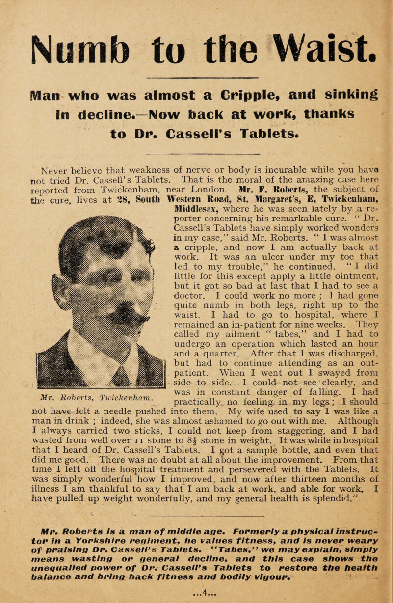 Numb to the Waist. IVBan who was almost a Cripple, and sinking in decline.—Now back at work, thanks to Dr. Cassell’s Tablets. Never believe that weakness of nerve or body is incurable while you have not tried Dr. Cassell’s Tablets. That is the moral of the amazing case here reported from Twickenham, near London. Mr. F. Roberts, the subject of the cure, lives at 38, South Western Road, St. Margaret’s, E. Twickenham, Middlesex, where he was seen lately by a re¬ porter concerning his remarkable cure. “ Dr. Cassell’s Tablets have simply worked wonders in my case,” said Mr. Roberts. “ I was almost a cripple, and. now I am actually back at work. It was an ulcer under my toe that led to my trouble,” he continued. “ I did little for this except apply a little ointment, but it got so bad at last that I had to see a doctor. I could work no more ; I had gone quite numb in both legs, right up to the waist. I had to go to hospital, where I remained an in-patient for nine weeks. They called my ailment “ tabes,” and I had to undergo an operation which lasted an hour and a quarter. After that I was discharged, but had to continue attending as an out¬ patient. When I went out I swayed from side- to - side. I could not see clearly, and „ a , , was in constant danger of falling. I had Mr. Roberts, luncke,them. practicaliy no leeling in my legs; I should not have felt a needle pushed into them. My wife used to say I was like a man in drink ; indeed, she was almost ashamed to go out with me. Although I always carried two sticks, I could not keep from staggering, and I had wasted from well over n stone to stone in weight. It was while in hospital that I heard of Dr. Cassell’s Tablets. I got a sample bottle, and even that did me good. There was no doubt at all about the improvement. From that time I left off the hospital treatment and persevered with the Tablets. It was simply wonderful how I improved, and now after thirteen months of illness I am thankful to say that I am back at work, and able for work. I have pulled up weight wonderfully, and my general health is splendid.” Mr. Roberts is a man of middle age. Formerly a physical instruc¬ tor in a Yorkshire regiment, he values fitness, and is never weary of praising Dr. Cassell's Tablets. Tabes, we may explain, simply means wasting or general decline, and this case shows the unequalled power of Dr. Cassell's Tablets to restore the health balance and bring back fitness and bodily vigour•