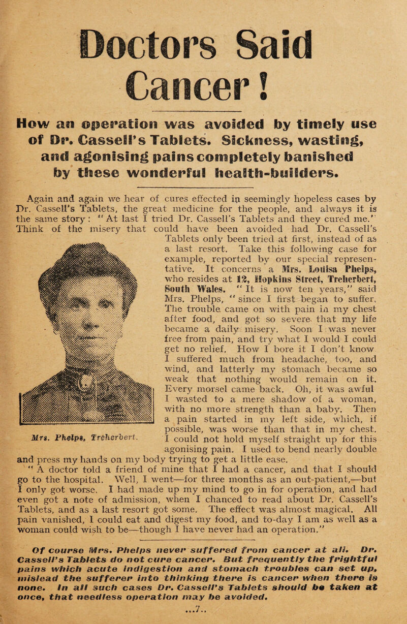 Doctors Said Cancer! How ati opefatioo was avoided by timely use of Oi»» Cassell’s Tablets# Sickness, wasting, and agonising pains completely banished by these wonderful health-builders# Again and again we hear of cures effected in seemingly hopeless cases by Dr. Cassell's Tablets, the great medicine for the people, and always it is the same story: “At last I tried Dr. Cassell's Tablets and they cured me/' Think of the misery that could have been avoided had Dr. Cassell’s Tablets only been tried at first, instead of as a last resort. Take this following case for example, reported by our special represen¬ tative. It concerns a Mrs, Louisa Phelps, who resides at 1:3, Hopkins Street, Treherbert, South Wales. “ It is now ten years,” said Mrs. Phelps, “ since I first began to suffer. The trouble, came on with pain in my chest after food, and got so severe- that my life became a daily misery. Soon I was never free from pain, and try what I would I could get no relief. How I bore it I don’t know I suffered much from headache, too, and wind, and latterly my stomach became so weak that nothing would remain on it. Every morsel came back. Oh, it was awful I wasted to a mere shadow of a woman, with no more strength than a baby. Then a pain started in my left side, which, if possible, was worse than that in 1113/ chest. Mrs. Phelps, Treherbert. I could not hold myself straight up for this agonising pain. I used to bend nearly double and press my hands on my body trying to get a little ease.  A doctor told a friend of mine that I had a cancer, and that I should go to the hospital. Well, I went—for three months as an out-patient,—but I only got worse, I had made up my mind to go in for operation, and had even got a note of admission, when I chanced to read about Dr. Cassell’s Tablets, and as a last resort got some. The effect was almost magical. All pain vanished, I could eat and digest my food, and to-day I am as well as a woman could wish to be—though I have never had an operation.” Of course Mrs, Phelps never suffered from cancer at all, Dr, Cassell’s Tablets do not cure cancer. But frequently the frightful pains which acute indigestion and stomach troubles can set up» mislead the sufferer into thinking there is cancer when there is none. In all such cases Dr, Cassell’s Tablets should be taken at once, that needless operation may be avoided. • v • * * »