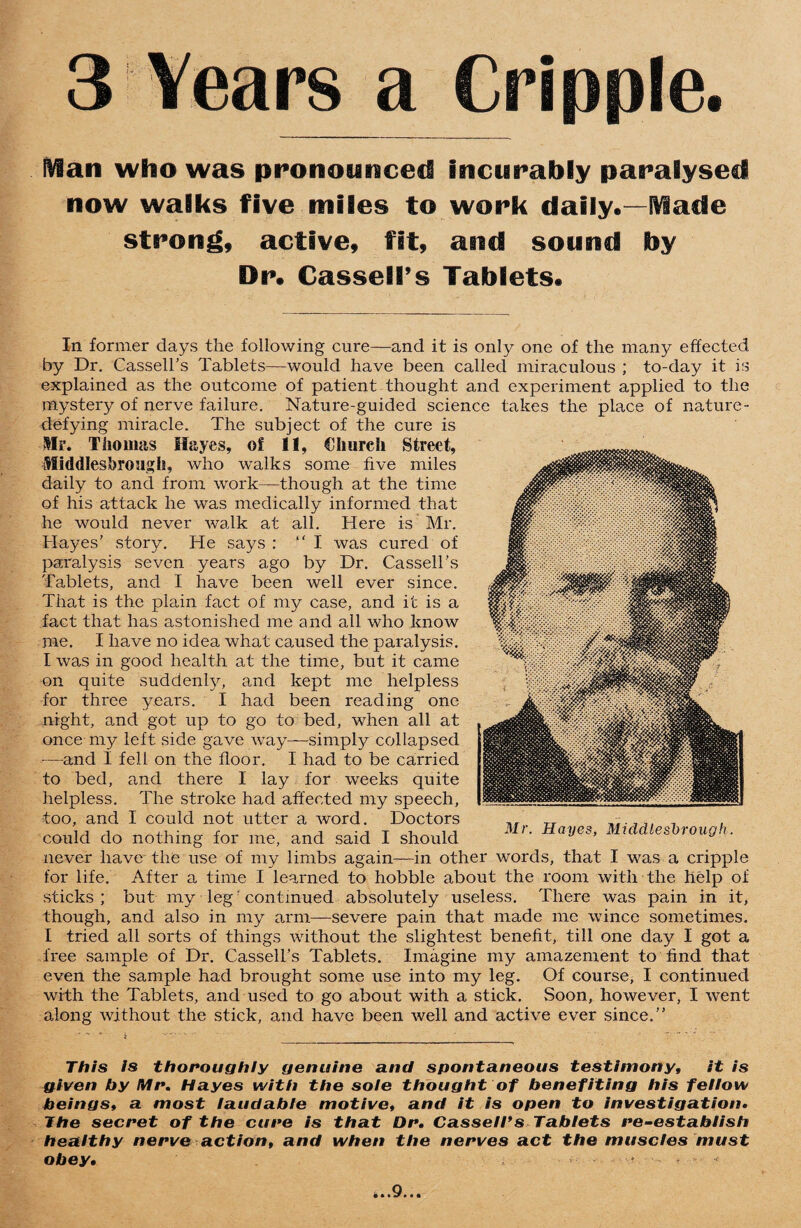 3 Years a Cripple. IVian who was pronounced incurably paralysed now walks five miles to work daily.—[Viade strong, active, fit, and sound by Dr. Cassell’s Tablets. In former days the following cure—and it is only one of the many effected by Dr. Cassell’s Tablets—would have been called miraculous ; to-day it is explained as the outcome of patient thought and experiment applied to the mystery of nerve failure. Nature-guided science takes the place of nature- defying miracle. The subject of the cure is Hr. Thomas Hayes, of 11, Church Street, Middlesbrough, who walks some five miles daily to and from work—though at the time of his attack he was medically informed that he would never walk at all. Here is Mr. Hayes’ story. He says : “I was cured of paralysis seven years ago by Dr. Cassell’s Tablets, and I have been well ever since. That is the plain fact of my case, and it is a fact that has astonished me and all who know me. I have no idea what caused the paralysis. I was in good health at the time, but it came on quite suddenly, and kept me helpless for three years. I had been reading one night, and got up to go to bed, when all at once my left side gave way—-simply collapsed —and I fell on the floor. I had to be carried to bed, and there I lay for weeks quite helpless. The stroke had affected my speech, too, and I could not utter a word. Doctors could do nothing for me, and said I should never have the use of my limbs again—in other words, that I was a cripple for life. After a time I learned to hobble about the room with the help of sticks ; but my legf continued absolutely useless. There was pain in it, though, and also in my arm—severe pain that made me wince sometimes. I tried all sorts of things without the slightest benefit, till one day I got a free sample of Dr. Cassell’s Tablets. Imagine my amazement to find that even the sample had brought some use into my leg. Of course, I continued with the Tablets, and used to go about with a stick. Soon, however, I went along without the stick, and have been well and active ever since.” This is thoroughly genuine and spontaneous testimony, it is given by Mr. Hayes with the sole thought of benefiting his fellow beings, a most laudable motive, and it is open to investigation• The secret of the cure is that Dr. Cassell*s Tablets i*e-establish healthy nerve action, and when the nerves act the muscles must obey. . , . , Mr. Hayes, Middlesbrough. . • ,9.«.